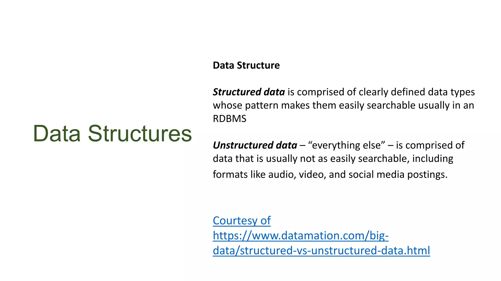 Data Structures
Data Structure
Structured data is comprised of clearly defined data types
whose pattern makes them easily searchable usually in an
RDBMS
Unstructured data – “everything else” – is comprised of
data that is usually not as easily searchable, including
formats like audio, video, and social media postings.
Courtesy of
https://www.datamation.com/big-
data/structured-vs-unstructured-data.html
 