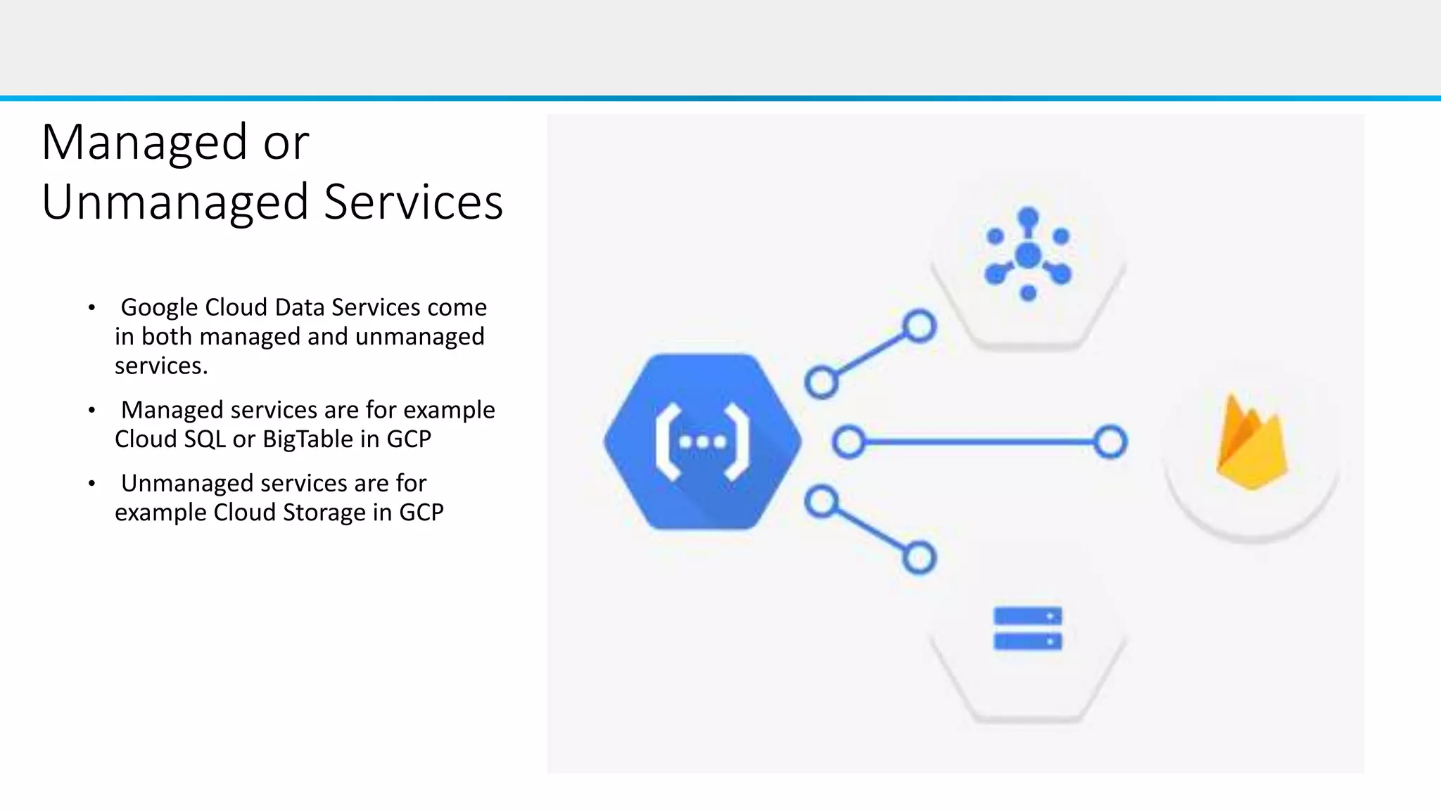 Managed or
Unmanaged Services
• Google Cloud Data Services come
in both managed and unmanaged
services.
• Managed services are for example
Cloud SQL or BigTable in GCP
• Unmanaged services are for
example Cloud Storage in GCP
 