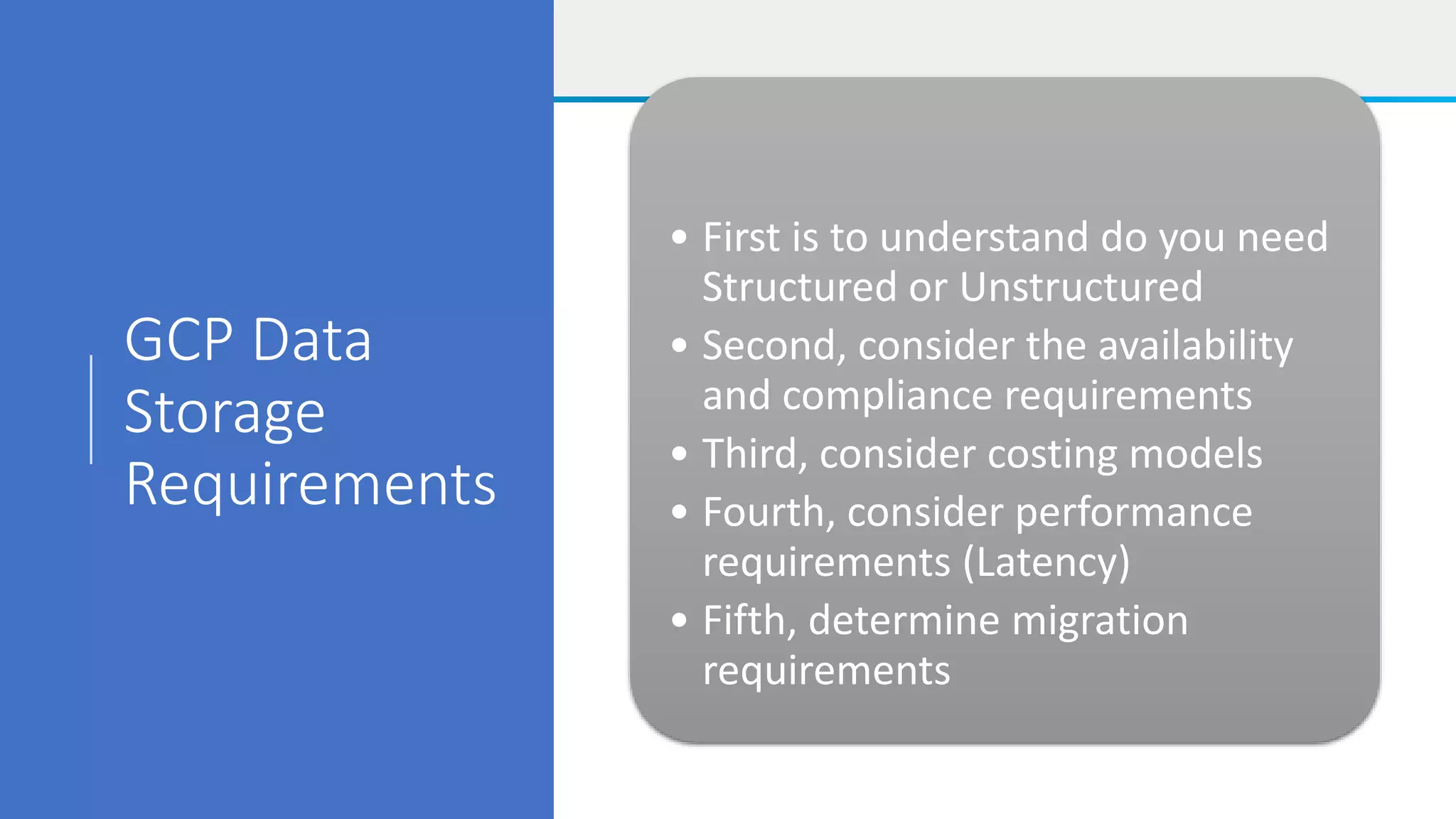 GCP Data
Storage
Requirements
• First is to understand do you need
Structured or Unstructured
• Second, consider the availability
and compliance requirements
• Third, consider costing models
• Fourth, consider performance
requirements (Latency)
• Fifth, determine migration
requirements
 