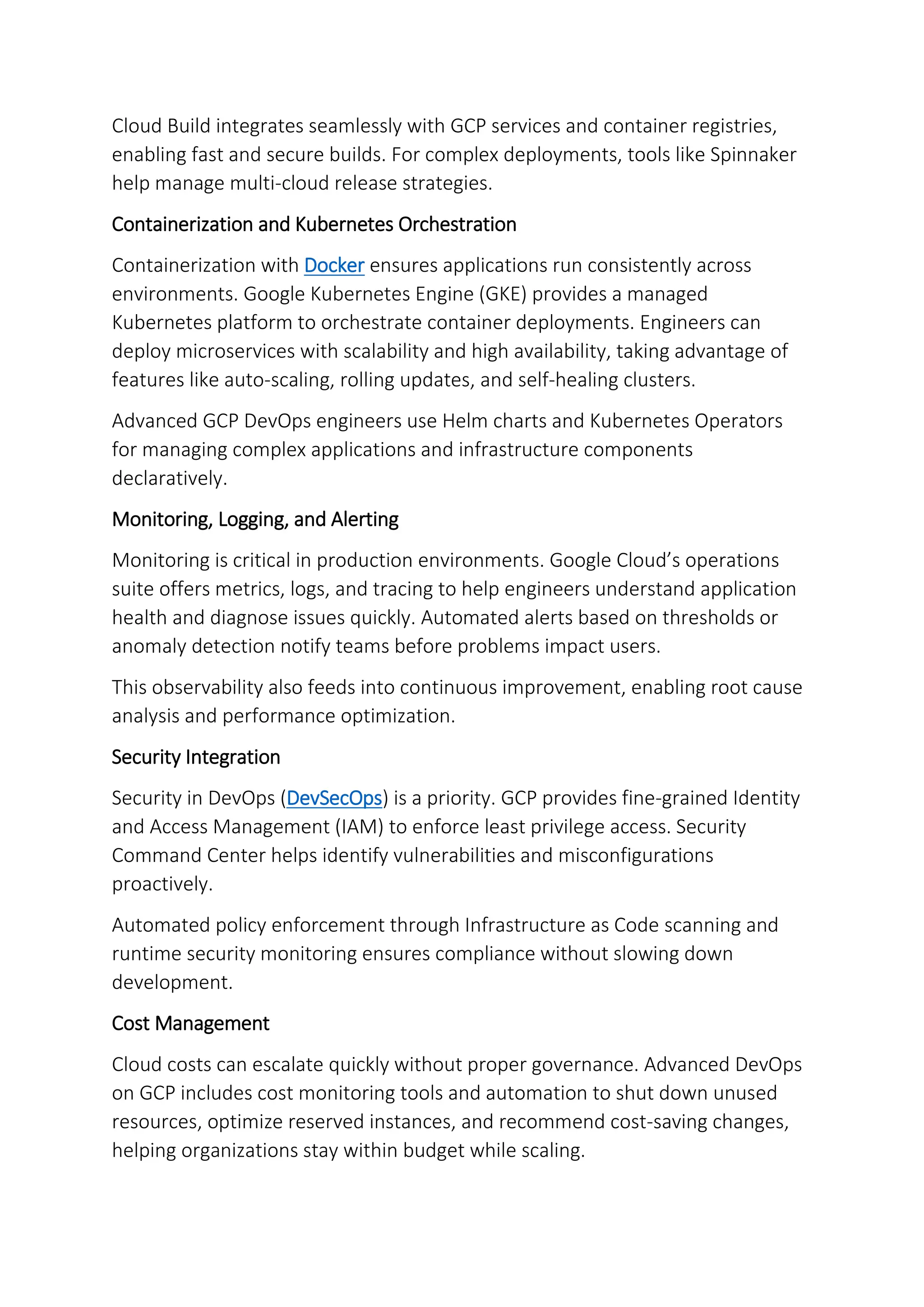 Cloud Build integrates seamlessly with GCP services and container registries,
enabling fast and secure builds. For complex deployments, tools like Spinnaker
help manage multi-cloud release strategies.
Containerization and Kubernetes Orchestration
Containerization with Docker ensures applications run consistently across
environments. Google Kubernetes Engine (GKE) provides a managed
Kubernetes platform to orchestrate container deployments. Engineers can
deploy microservices with scalability and high availability, taking advantage of
features like auto-scaling, rolling updates, and self-healing clusters.
Advanced GCP DevOps engineers use Helm charts and Kubernetes Operators
for managing complex applications and infrastructure components
declaratively.
Monitoring, Logging, and Alerting
Monitoring is critical in production environments. Google Cloud’s operations
suite offers metrics, logs, and tracing to help engineers understand application
health and diagnose issues quickly. Automated alerts based on thresholds or
anomaly detection notify teams before problems impact users.
This observability also feeds into continuous improvement, enabling root cause
analysis and performance optimization.
Security Integration
Security in DevOps (DevSecOps) is a priority. GCP provides fine-grained Identity
and Access Management (IAM) to enforce least privilege access. Security
Command Center helps identify vulnerabilities and misconfigurations
proactively.
Automated policy enforcement through Infrastructure as Code scanning and
runtime security monitoring ensures compliance without slowing down
development.
Cost Management
Cloud costs can escalate quickly without proper governance. Advanced DevOps
on GCP includes cost monitoring tools and automation to shut down unused
resources, optimize reserved instances, and recommend cost-saving changes,
helping organizations stay within budget while scaling.
 