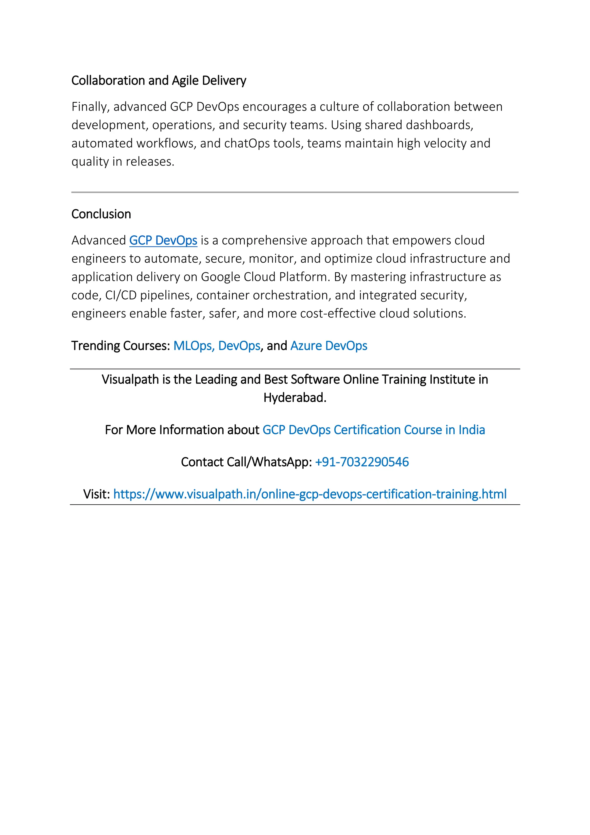 Collaboration and Agile Delivery
Finally, advanced GCP DevOps encourages a culture of collaboration between
development, operations, and security teams. Using shared dashboards,
automated workflows, and chatOps tools, teams maintain high velocity and
quality in releases.
Conclusion
Advanced GCP DevOps is a comprehensive approach that empowers cloud
engineers to automate, secure, monitor, and optimize cloud infrastructure and
application delivery on Google Cloud Platform. By mastering infrastructure as
code, CI/CD pipelines, container orchestration, and integrated security,
engineers enable faster, safer, and more cost-effective cloud solutions.
Trending Courses: MLOps, DevOps, and Azure DevOps
Visualpath is the Leading and Best Software Online Training Institute in
Hyderabad.
For More Information about GCP DevOps Certification Course in India
Contact Call/WhatsApp: +91-7032290546
Visit: https://www.visualpath.in/online-gcp-devops-certification-training.html
 