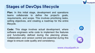 Stages of DevOps lifecycle
Plan: In this initial stage, development and operations
teams collaborate to define the project's goals,
requirements, and scope. This involves prioritizing tasks,
setting objectives, and creating a roadmap for the entire
lifecycle.
Code: This stage involves actual development, where
software engineers write code to implement the features
and functionality defined during the planning phase.
Collaboration and version control are essential during this
stage to ensure code quality and consistency.
www.visualpath.in
 