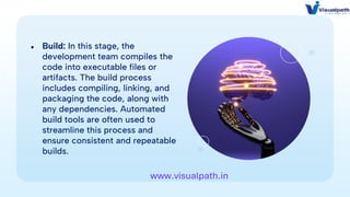 ● Build: In this stage, the
development team compiles the
code into executable files or
artifacts. The build process
includes compiling, linking, and
packaging the code, along with
any dependencies. Automated
build tools are often used to
streamline this process and
ensure consistent and repeatable
builds.
www.visualpath.in
 