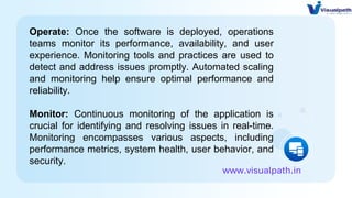 Operate: Once the software is deployed, operations
teams monitor its performance, availability, and user
experience. Monitoring tools and practices are used to
detect and address issues promptly. Automated scaling
and monitoring help ensure optimal performance and
reliability.
Monitor: Continuous monitoring of the application is
crucial for identifying and resolving issues in real-time.
Monitoring encompasses various aspects, including
performance metrics, system health, user behavior, and
security.
www.visualpath.in
 