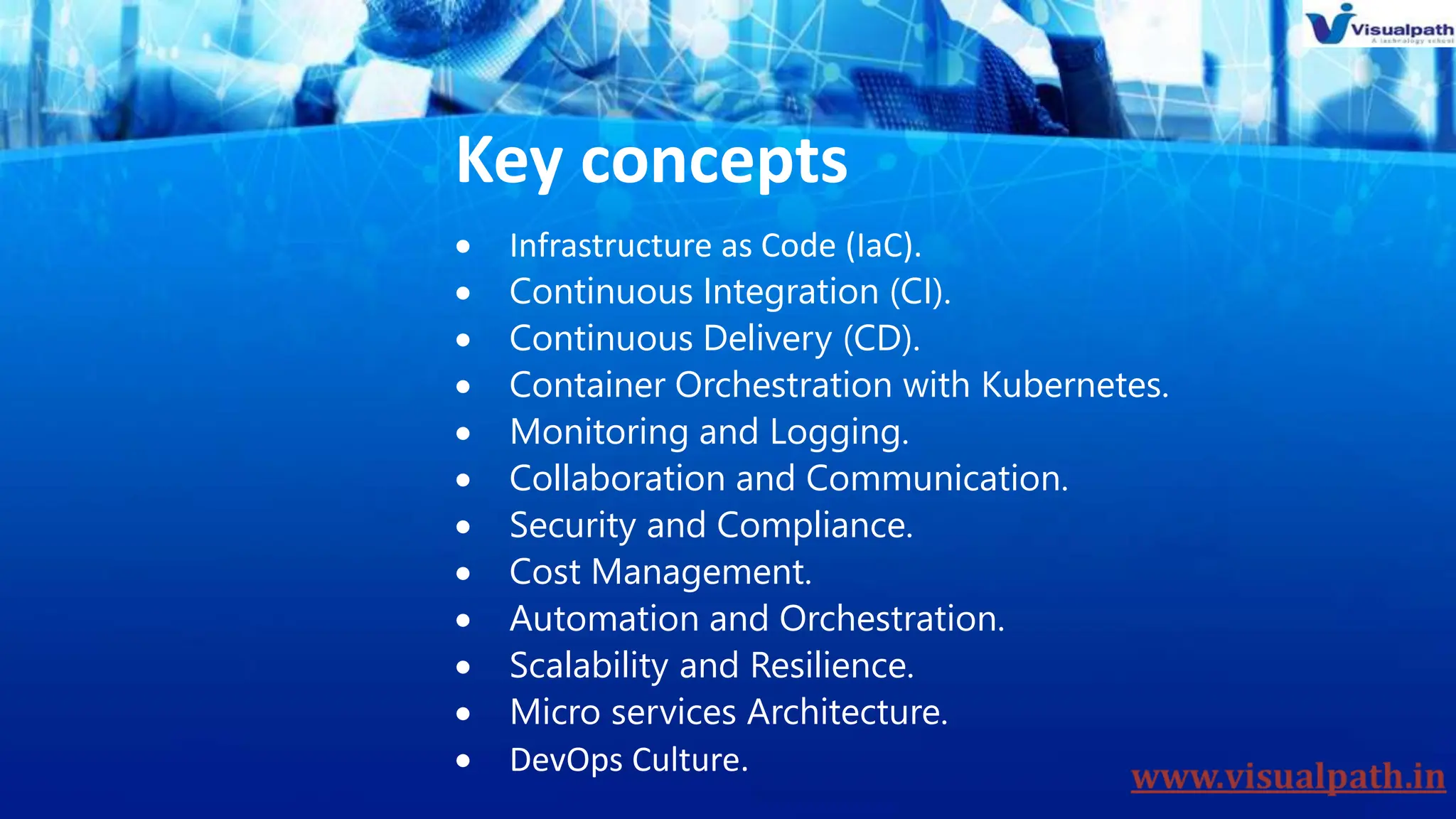 Key concepts
 Infrastructure as Code (IaC).
 Continuous Integration (CI).
 Continuous Delivery (CD).
 Container Orchestration with Kubernetes.
 Monitoring and Logging.
 Collaboration and Communication.
 Security and Compliance.
 Cost Management.
 Automation and Orchestration.
 Scalability and Resilience.
 Micro services Architecture.
 DevOps Culture.
 