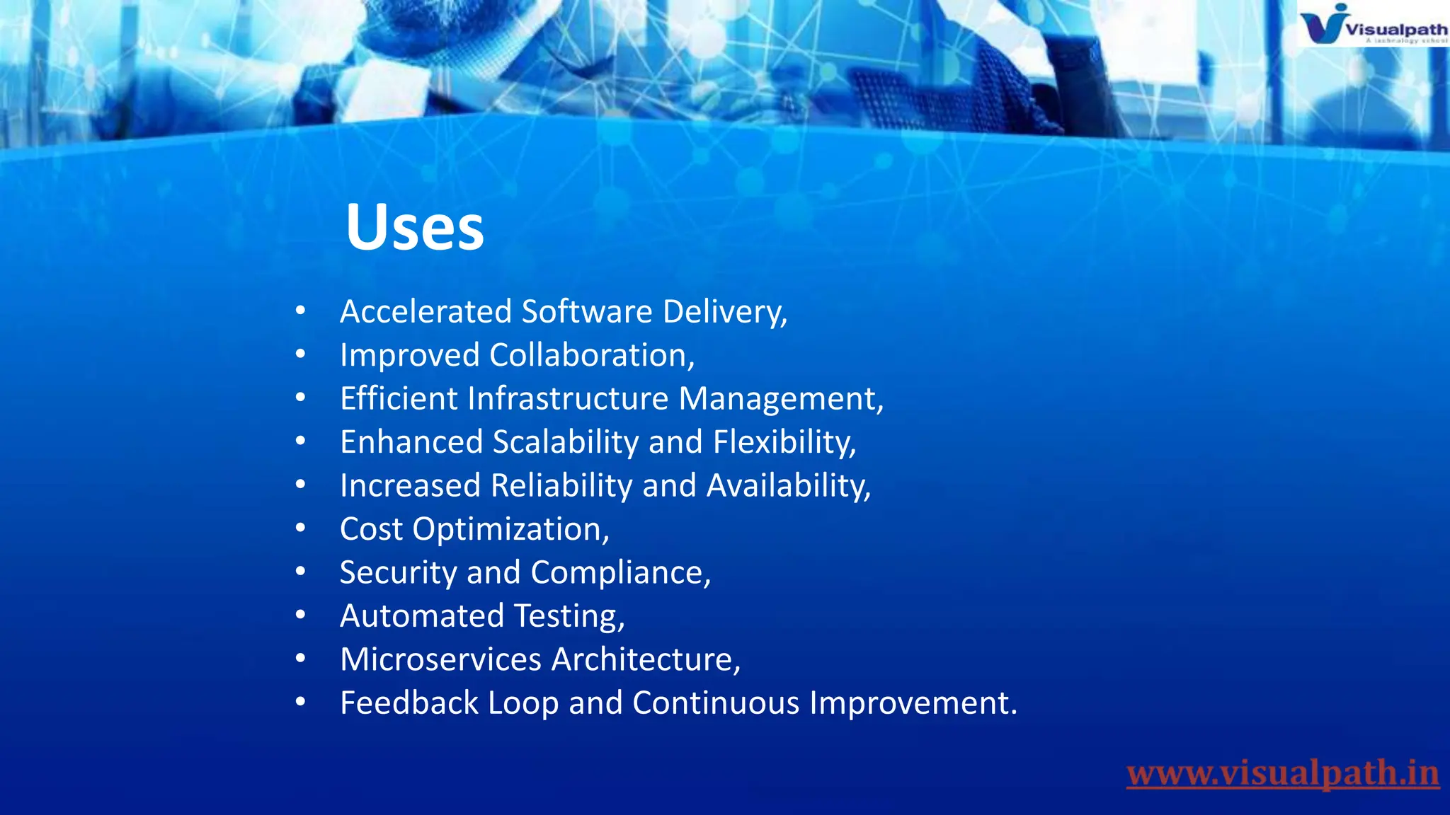 Uses
• Accelerated Software Delivery,
• Improved Collaboration,
• Efficient Infrastructure Management,
• Enhanced Scalability and Flexibility,
• Increased Reliability and Availability,
• Cost Optimization,
• Security and Compliance,
• Automated Testing,
• Microservices Architecture,
• Feedback Loop and Continuous Improvement.
 