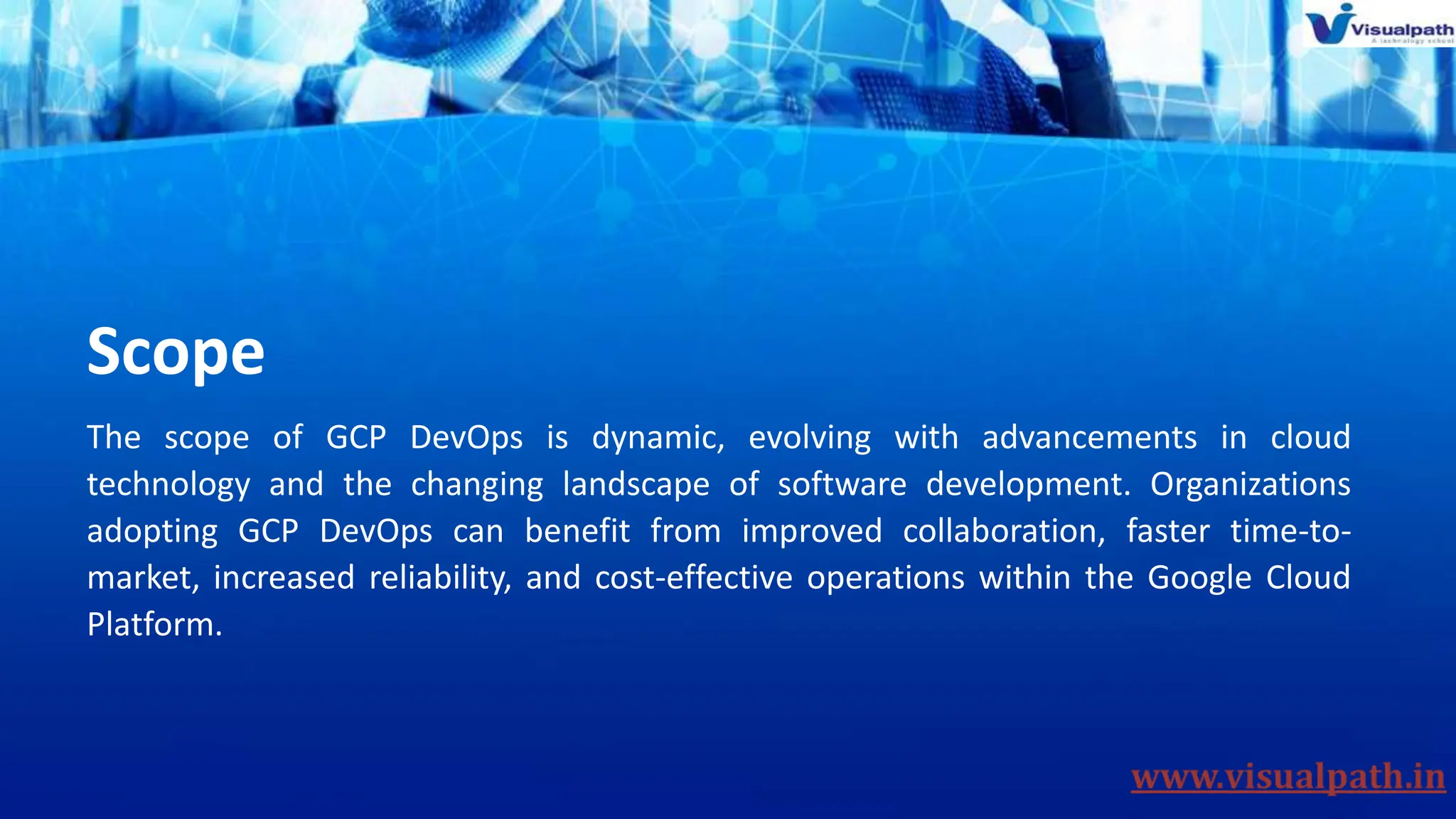 Scope
The scope of GCP DevOps is dynamic, evolving with advancements in cloud
technology and the changing landscape of software development. Organizations
adopting GCP DevOps can benefit from improved collaboration, faster time-to-
market, increased reliability, and cost-effective operations within the Google Cloud
Platform.
 