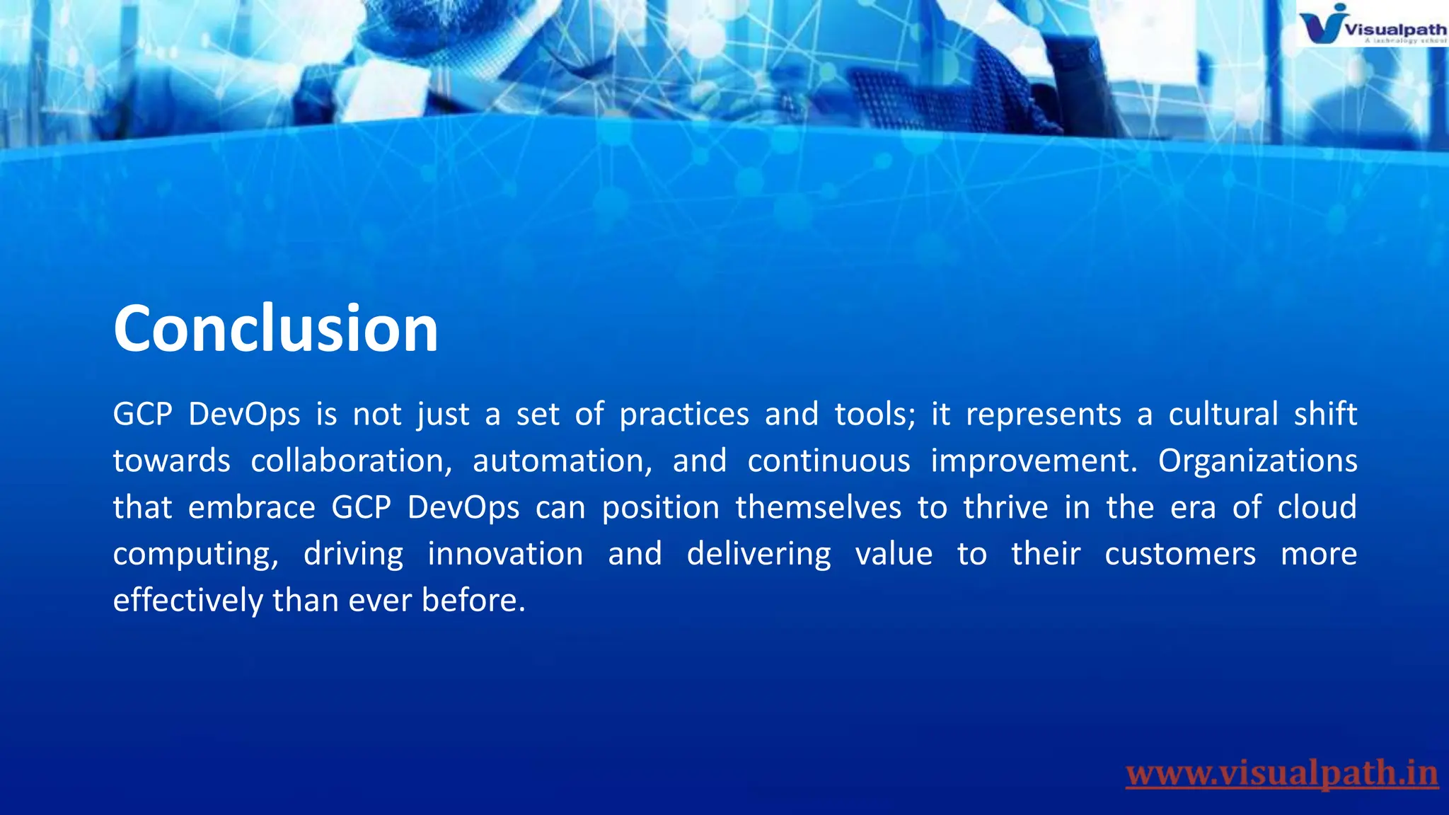 Conclusion
GCP DevOps is not just a set of practices and tools; it represents a cultural shift
towards collaboration, automation, and continuous improvement. Organizations
that embrace GCP DevOps can position themselves to thrive in the era of cloud
computing, driving innovation and delivering value to their customers more
effectively than ever before.
 