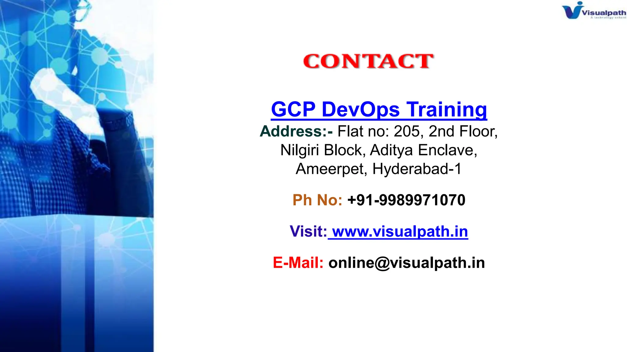 GCP DevOps Training
Address:- Flat no: 205, 2nd Floor,
Nilgiri Block, Aditya Enclave,
Ameerpet, Hyderabad-1
Ph No: +91-9989971070
Visit: www.visualpath.in
E-Mail: online@visualpath.in
 