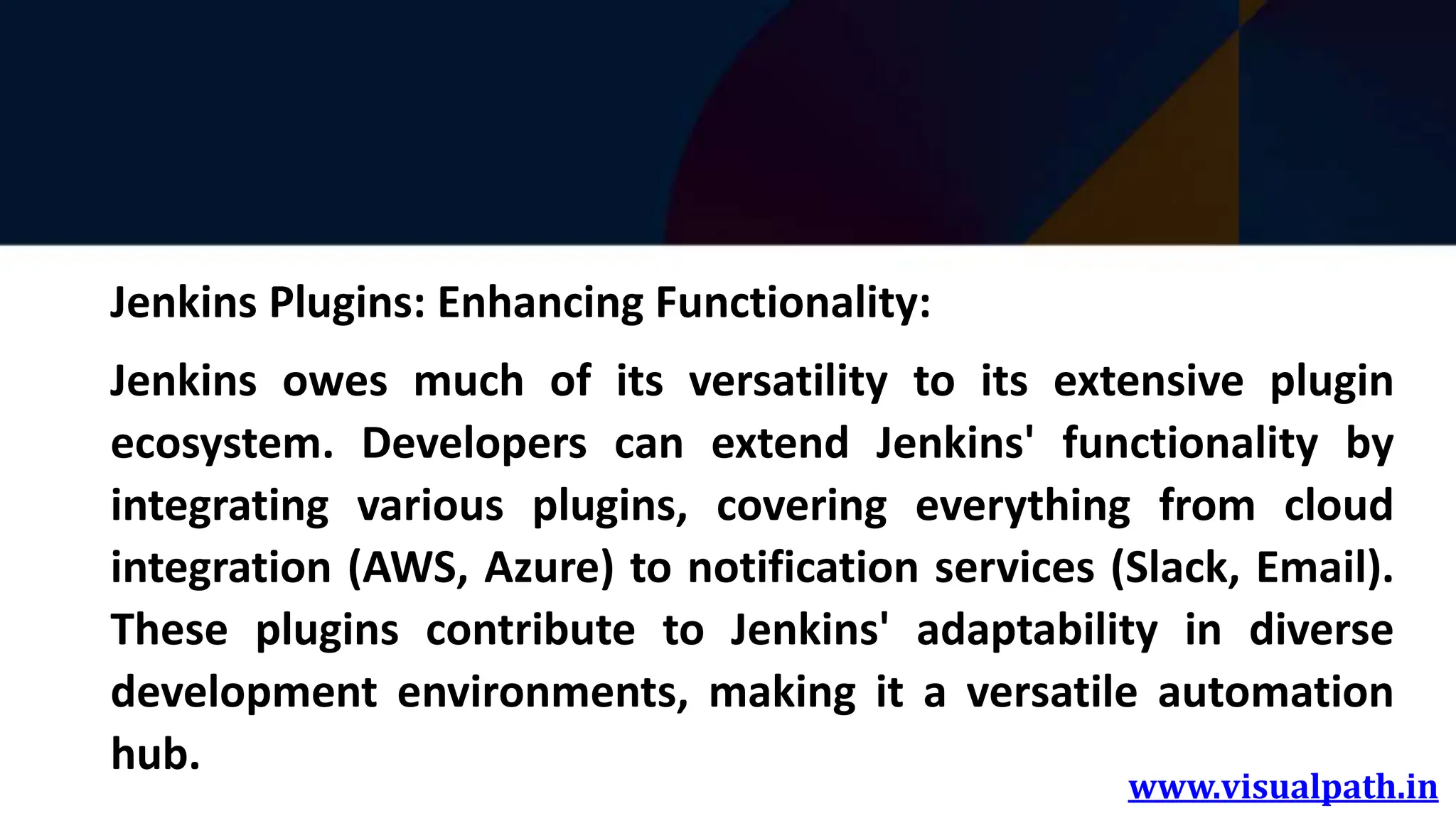 www.visualpath.in
Jenkins Plugins: Enhancing Functionality:
Jenkins owes much of its versatility to its extensive plugin
ecosystem. Developers can extend Jenkins' functionality by
integrating various plugins, covering everything from cloud
integration (AWS, Azure) to notification services (Slack, Email).
These plugins contribute to Jenkins' adaptability in diverse
development environments, making it a versatile automation
hub.
 