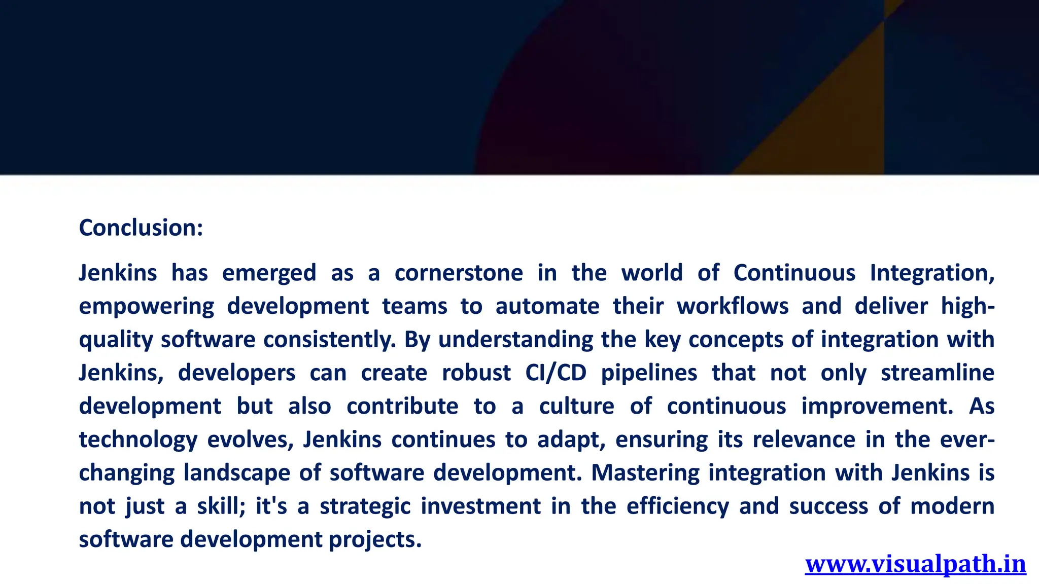 www.visualpath.in
Conclusion:
Jenkins has emerged as a cornerstone in the world of Continuous Integration,
empowering development teams to automate their workflows and deliver high-
quality software consistently. By understanding the key concepts of integration with
Jenkins, developers can create robust CI/CD pipelines that not only streamline
development but also contribute to a culture of continuous improvement. As
technology evolves, Jenkins continues to adapt, ensuring its relevance in the ever-
changing landscape of software development. Mastering integration with Jenkins is
not just a skill; it's a strategic investment in the efficiency and success of modern
software development projects.
 
