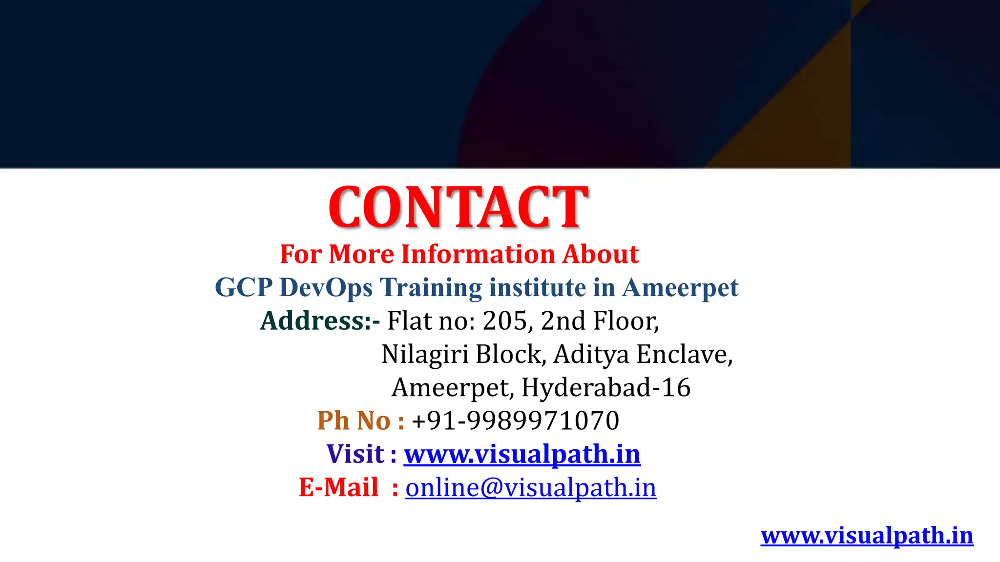 www.visualpath.in
CONTACT
For More Information About
GCP DevOps Training institute in Ameerpet
Address:- Flat no: 205, 2nd Floor,
Nilagiri Block, Aditya Enclave,
Ameerpet, Hyderabad-16
Ph No : +91-9989971070
Visit : www.visualpath.in
E-Mail : online@visualpath.in
 