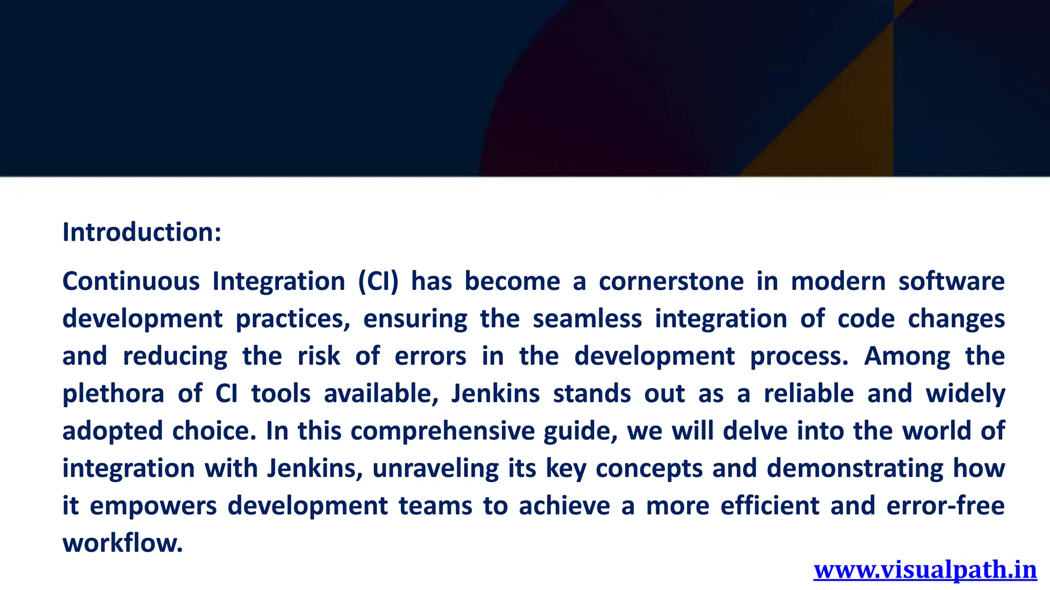 www.visualpath.in
Introduction:
Continuous Integration (CI) has become a cornerstone in modern software
development practices, ensuring the seamless integration of code changes
and reducing the risk of errors in the development process. Among the
plethora of CI tools available, Jenkins stands out as a reliable and widely
adopted choice. In this comprehensive guide, we will delve into the world of
integration with Jenkins, unraveling its key concepts and demonstrating how
it empowers development teams to achieve a more efficient and error-free
workflow.
 