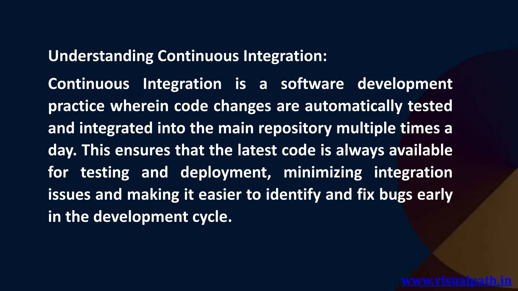 www.visualpath.in
Understanding Continuous Integration:
Continuous Integration is a software development
practice wherein code changes are automatically tested
and integrated into the main repository multiple times a
day. This ensures that the latest code is always available
for testing and deployment, minimizing integration
issues and making it easier to identify and fix bugs early
in the development cycle.
 