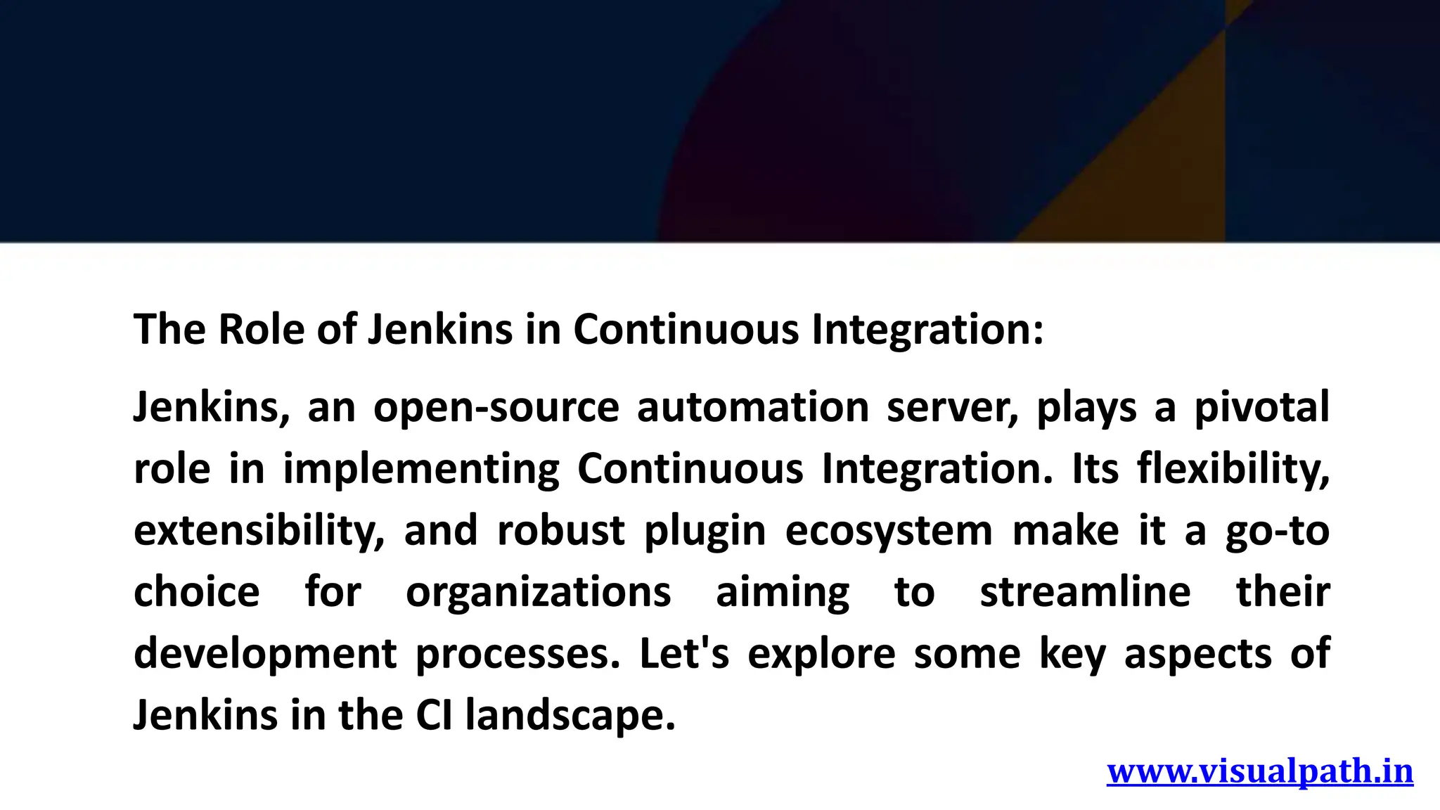www.visualpath.in
The Role of Jenkins in Continuous Integration:
Jenkins, an open-source automation server, plays a pivotal
role in implementing Continuous Integration. Its flexibility,
extensibility, and robust plugin ecosystem make it a go-to
choice for organizations aiming to streamline their
development processes. Let's explore some key aspects of
Jenkins in the CI landscape.
 