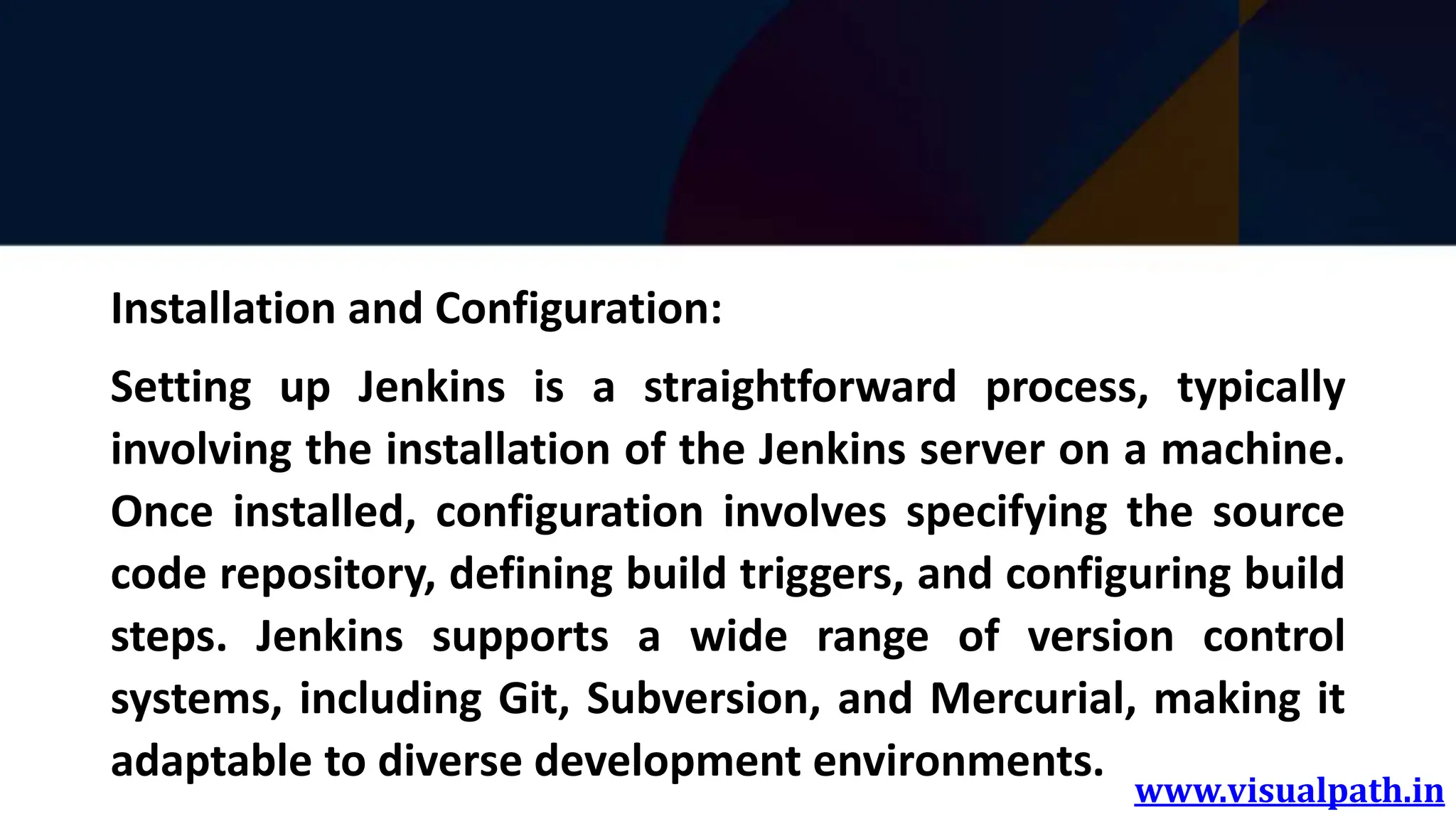 www.visualpath.in
Installation and Configuration:
Setting up Jenkins is a straightforward process, typically
involving the installation of the Jenkins server on a machine.
Once installed, configuration involves specifying the source
code repository, defining build triggers, and configuring build
steps. Jenkins supports a wide range of version control
systems, including Git, Subversion, and Mercurial, making it
adaptable to diverse development environments.
 