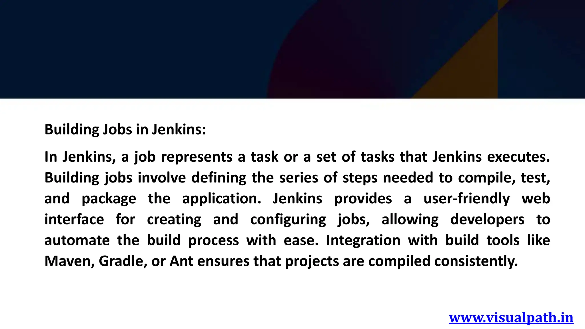 www.visualpath.in
Building Jobs in Jenkins:
In Jenkins, a job represents a task or a set of tasks that Jenkins executes.
Building jobs involve defining the series of steps needed to compile, test,
and package the application. Jenkins provides a user-friendly web
interface for creating and configuring jobs, allowing developers to
automate the build process with ease. Integration with build tools like
Maven, Gradle, or Ant ensures that projects are compiled consistently.
 