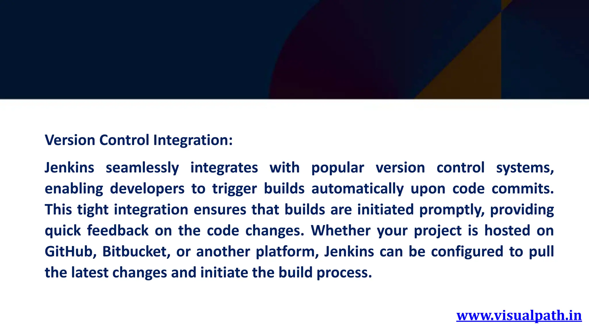 www.visualpath.in
Version Control Integration:
Jenkins seamlessly integrates with popular version control systems,
enabling developers to trigger builds automatically upon code commits.
This tight integration ensures that builds are initiated promptly, providing
quick feedback on the code changes. Whether your project is hosted on
GitHub, Bitbucket, or another platform, Jenkins can be configured to pull
the latest changes and initiate the build process.
 