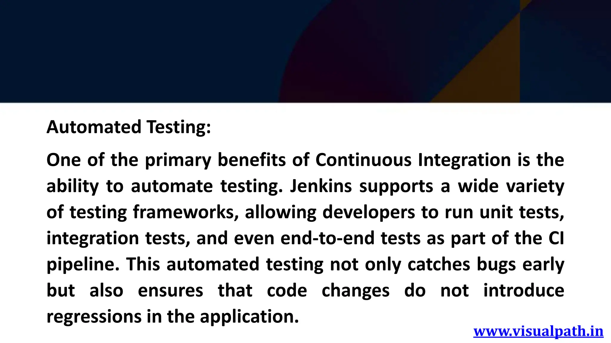 www.visualpath.in
Automated Testing:
One of the primary benefits of Continuous Integration is the
ability to automate testing. Jenkins supports a wide variety
of testing frameworks, allowing developers to run unit tests,
integration tests, and even end-to-end tests as part of the CI
pipeline. This automated testing not only catches bugs early
but also ensures that code changes do not introduce
regressions in the application.
 