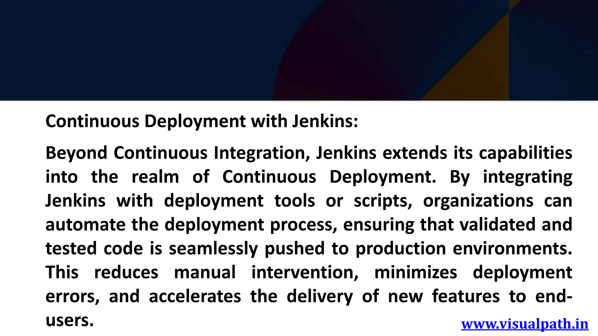 www.visualpath.in
Continuous Deployment with Jenkins:
Beyond Continuous Integration, Jenkins extends its capabilities
into the realm of Continuous Deployment. By integrating
Jenkins with deployment tools or scripts, organizations can
automate the deployment process, ensuring that validated and
tested code is seamlessly pushed to production environments.
This reduces manual intervention, minimizes deployment
errors, and accelerates the delivery of new features to end-
users.
 