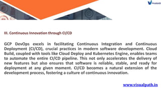 III. Continuous Innovation through CI/CD
GCP DevOps excels in facilitating Continuous Integration and Continuous
Deployment (CI/CD), crucial practices in modern software development. Cloud
Build, coupled with tools like Cloud Deploy and Kubernetes Engine, enables teams
to automate the entire CI/CD pipeline. This not only accelerates the delivery of
new features but also ensures that software is reliable, stable, and ready for
deployment at any given moment. CI/CD becomes a natural extension of the
development process, fostering a culture of continuous innovation.
 