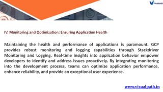 IV. Monitoring and Optimization: Ensuring Application Health
Maintaining the health and performance of applications is paramount. GCP
provides robust monitoring and logging capabilities through Stackdriver
Monitoring and Logging. Real-time insights into application behavior empower
developers to identify and address issues proactively. By integrating monitoring
into the development process, teams can optimize application performance,
enhance reliability, and provide an exceptional user experience.
 