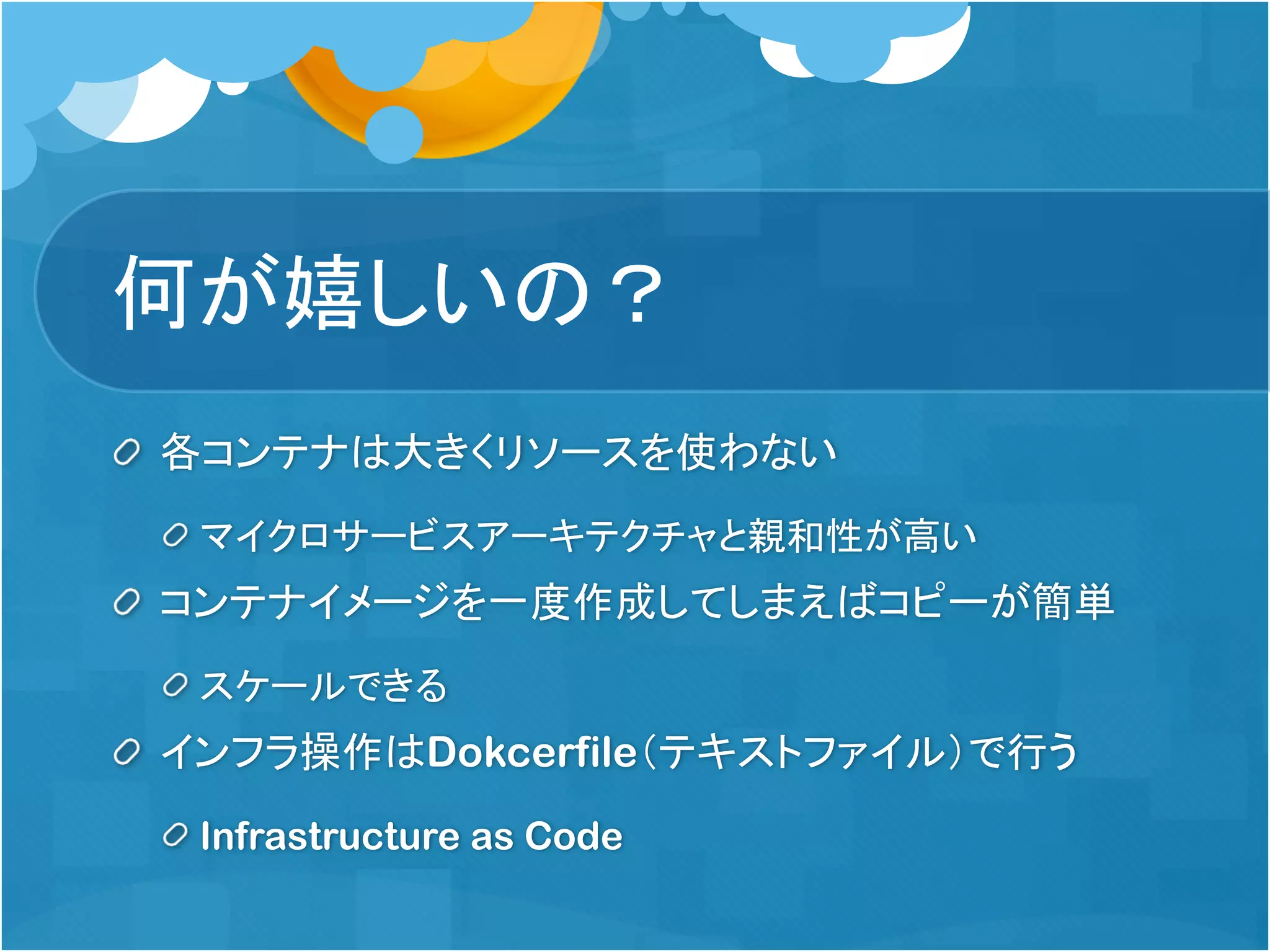 何が嬉しいの？
各コンテナは大きくリソースを使わない
マイクロサービスアーキテクチャと親和性が高い
コンテナイメージを一度作成してしまえばコピーが簡単
スケールできる
インフラ操作はDokcerfile（テキストファイル）で行う
Infrastructure as Code
 