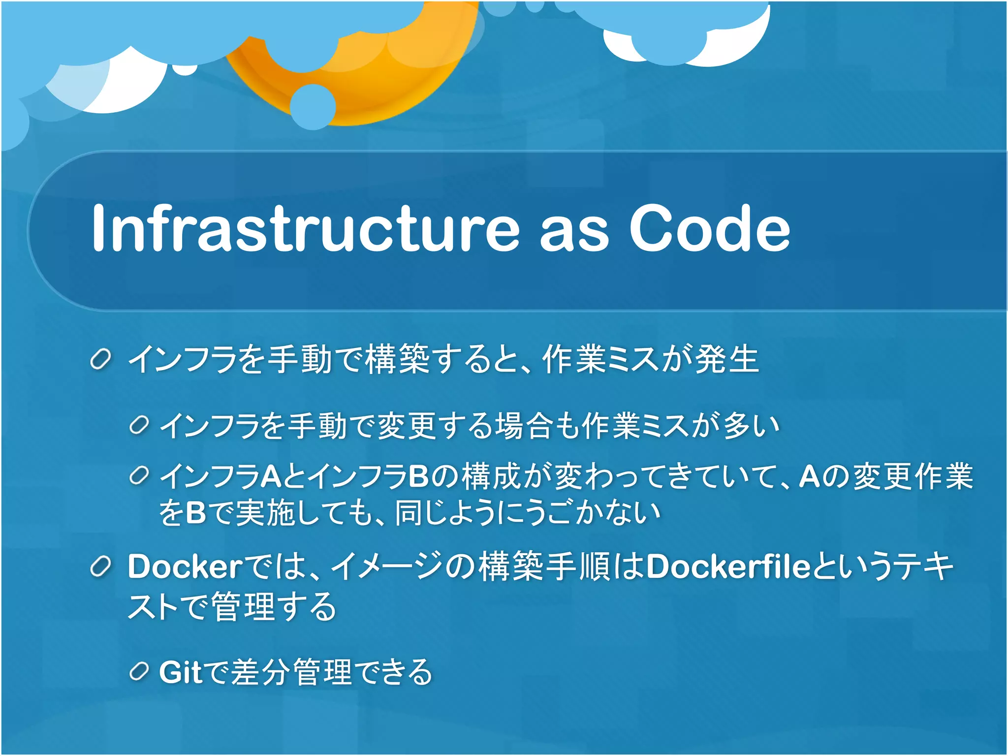 Infrastructure as Code
インフラを手動で構築すると、作業ミスが発生
インフラを手動で変更する場合も作業ミスが多い
インフラAとインフラBの構成が変わってきていて、Aの変更作業
をBで実施しても、同じようにうごかない
Dockerでは、イメージの構築手順はDockerfileというテキ
ストで管理する
Gitで差分管理できる
 