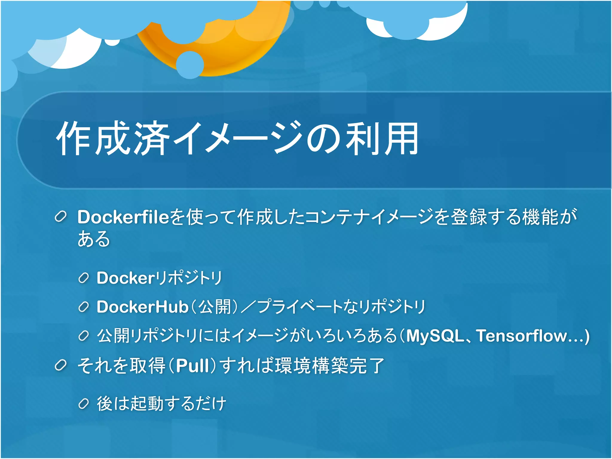作成済イメージの利用
Dockerfileを使って作成したコンテナイメージを登録する機能が
ある
Dockerリポジトリ
DockerHub（公開）／プライベートなリポジトリ
公開リポジトリにはイメージがいろいろある（MySQL、Tensorflow…)
それを取得（Pull）すれば環境構築完了
後は起動するだけ
 