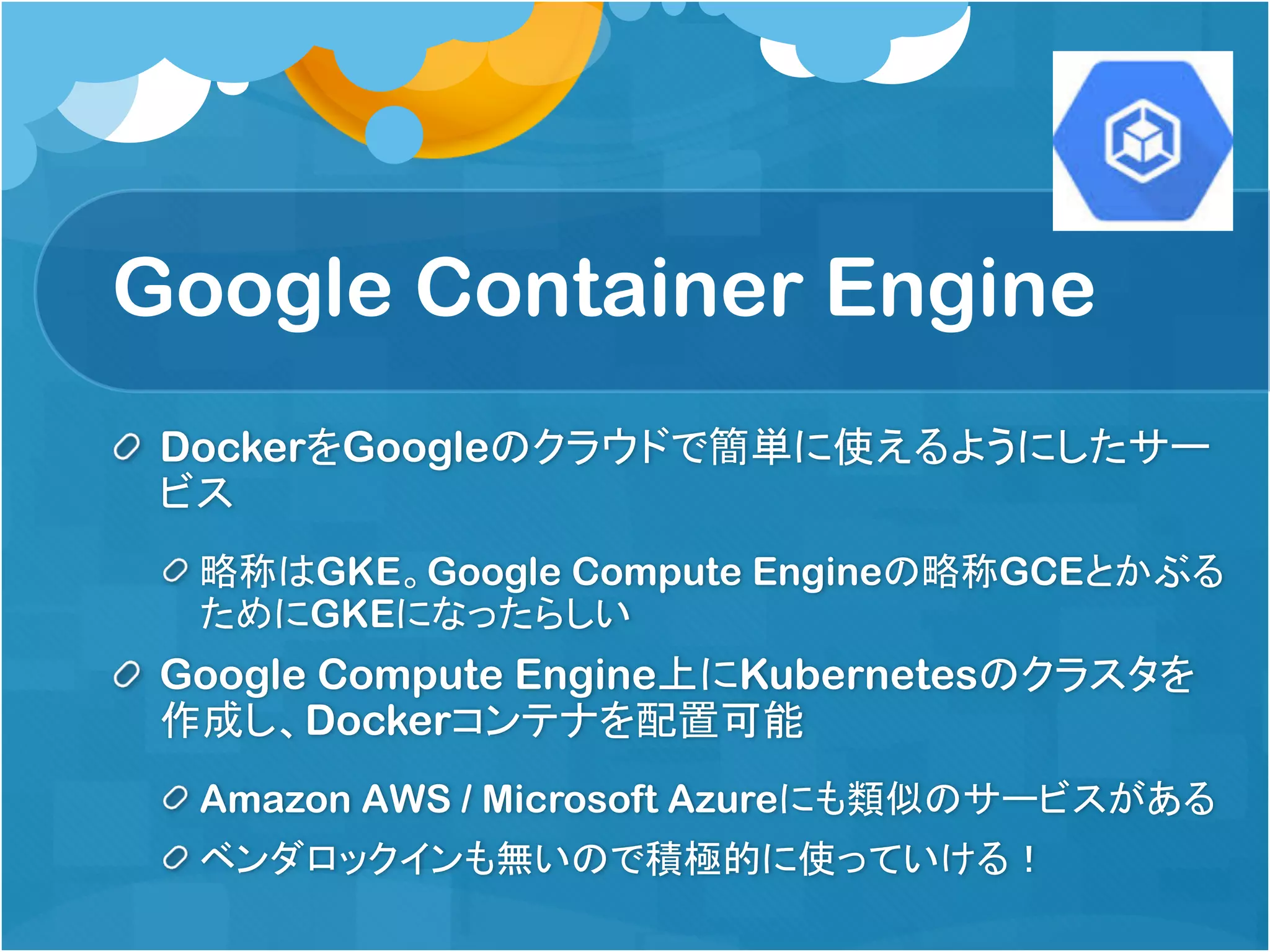 Google Container Engine
DockerをGoogleのクラウドで簡単に使えるようにしたサー
ビス
略称はGKE。Google Compute Engineの略称GCEとかぶる
ためにGKEになったらしい
Google Compute Engine上にKubernetesのクラスタを
作成し、Dockerコンテナを配置可能
Amazon AWS / Microsoft Azureにも類似のサービスがある
ベンダロックインも無いので積極的に使っていける！
 
