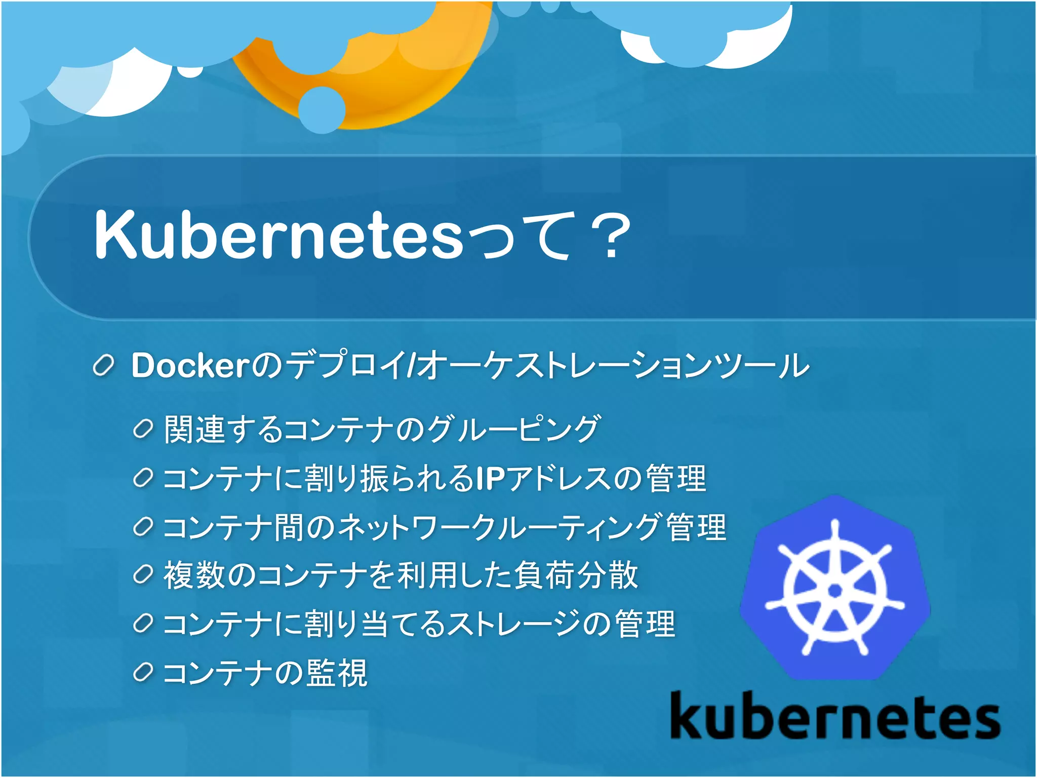 Kubernetesって？
Dockerのデプロイ/オーケストレーションツール
関連するコンテナのグルーピング
コンテナに割り振られるIPアドレスの管理
コンテナ間のネットワークルーティング管理
複数のコンテナを利用した負荷分散
コンテナに割り当てるストレージの管理
コンテナの監視
 