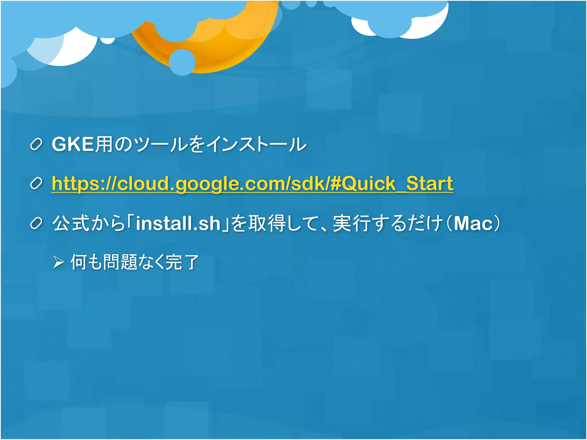 GKE用のツールをインストール
https://cloud.google.com/sdk/#Quick_Start
公式から「install.sh」を取得して、実行するだけ（Mac）
Ø 何も問題なく完了
 