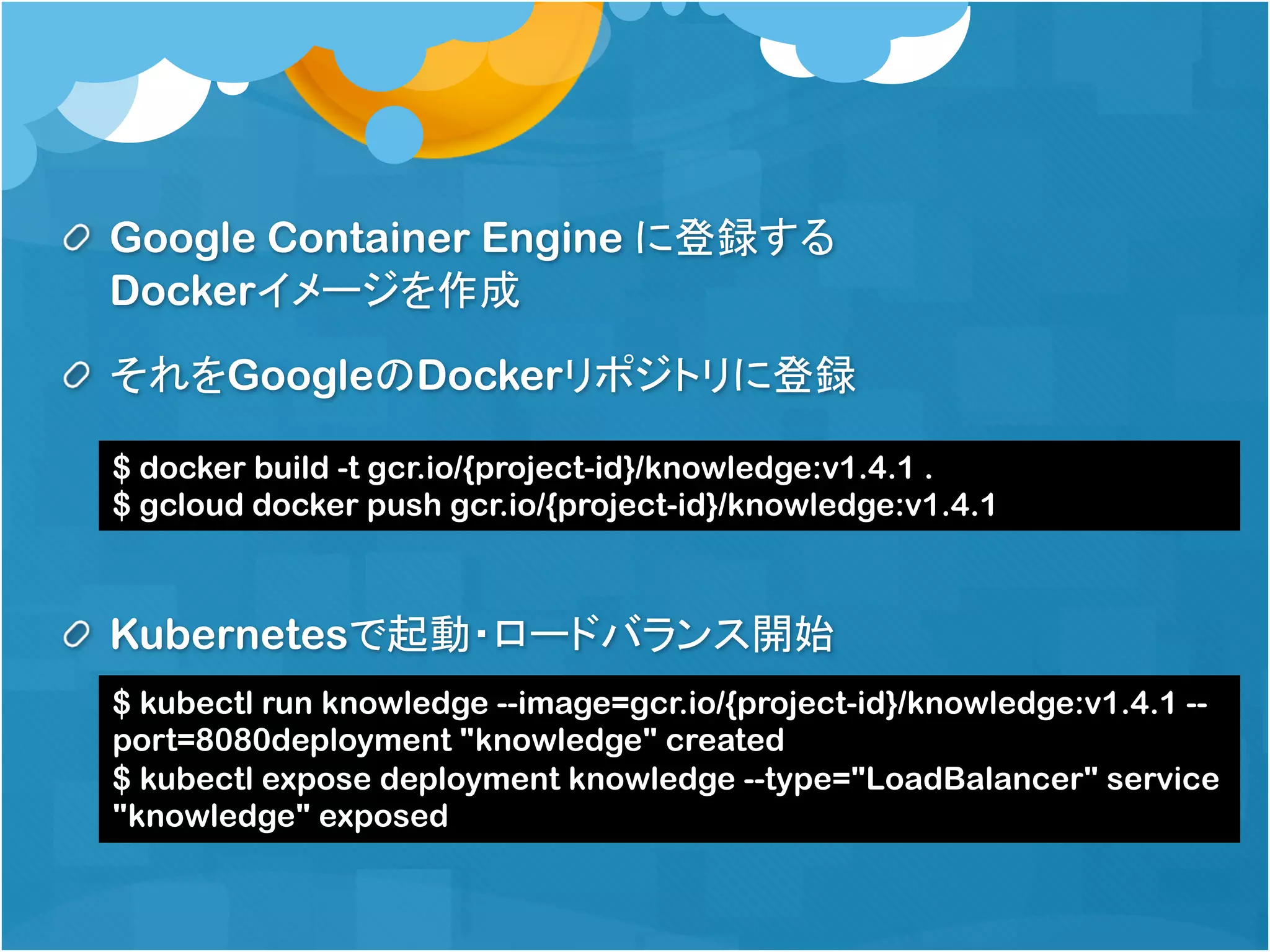 Google Container Engine に登録する
Dockerイメージを作成
それをGoogleのDockerリポジトリに登録
Kubernetesで起動・ロードバランス開始
$ docker build -t gcr.io/{project-id}/knowledge:v1.4.1 .
$ gcloud docker push gcr.io/{project-id}/knowledge:v1.4.1
$ kubectl run knowledge --image=gcr.io/{project-id}/knowledge:v1.4.1 --
port=8080deployment "knowledge" created
$ kubectl expose deployment knowledge --type="LoadBalancer" service
"knowledge" exposed
 