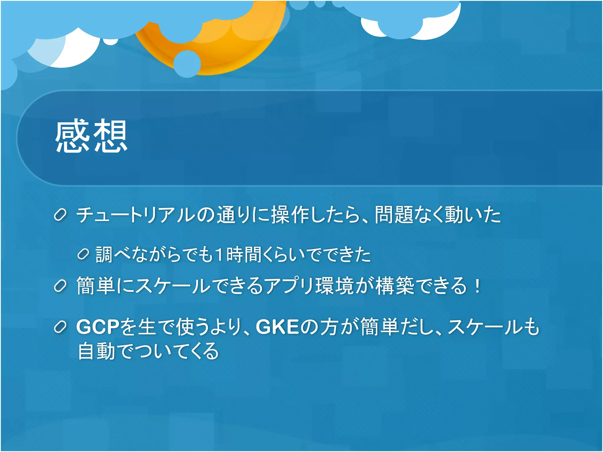 感想
チュートリアルの通りに操作したら、問題なく動いた
調べながらでも１時間くらいでできた
簡単にスケールできるアプリ環境が構築できる！
GCPを生で使うより、GKEの方が簡単だし、スケールも
自動でついてくる
 