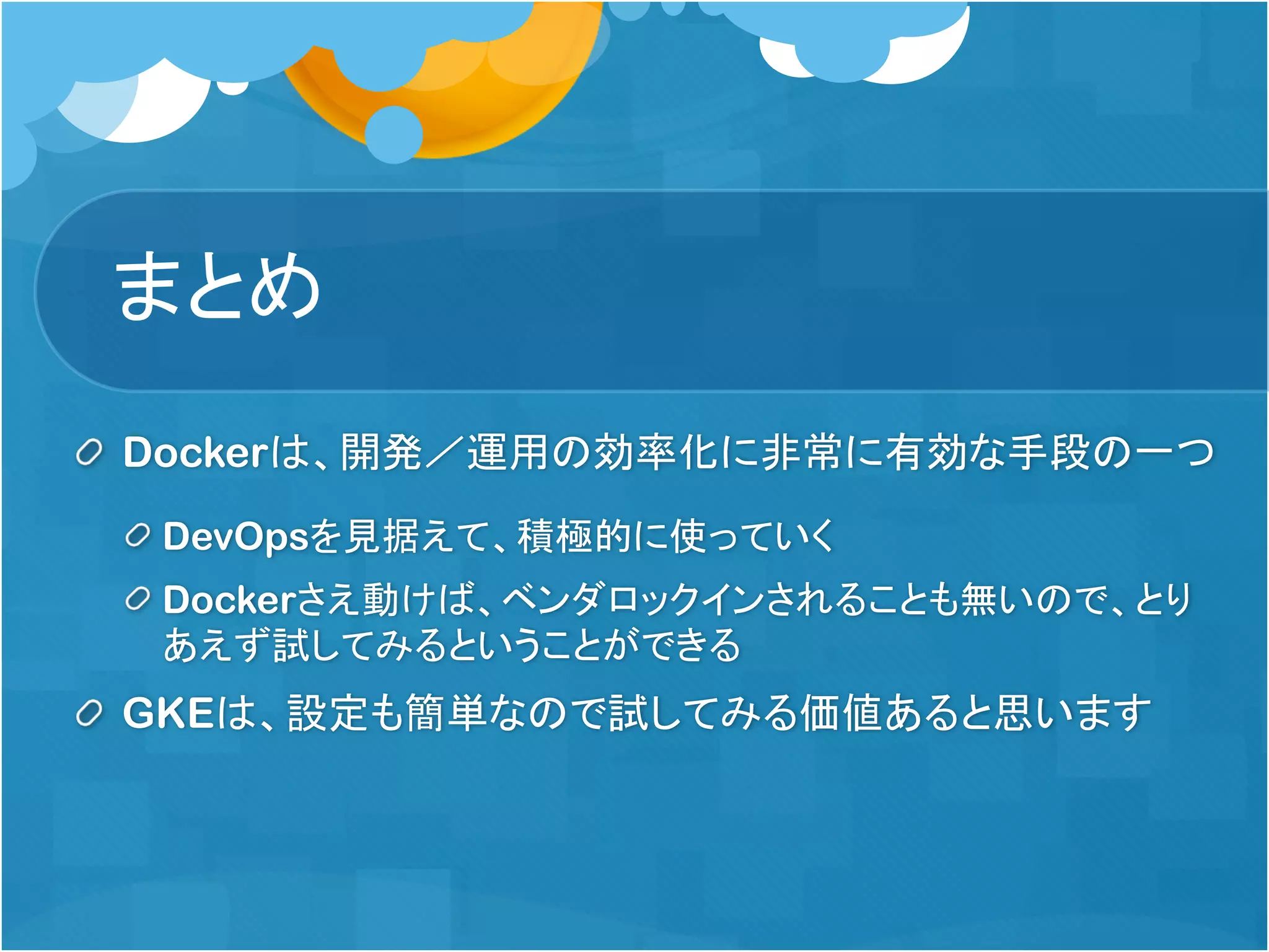 まとめ
Dockerは、開発／運用の効率化に非常に有効な手段の一つ
DevOpsを見据えて、積極的に使っていく
Dockerさえ動けば、ベンダロックインされることも無いので、とり
あえず試してみるということができる
GKEは、設定も簡単なので試してみる価値あると思います
 