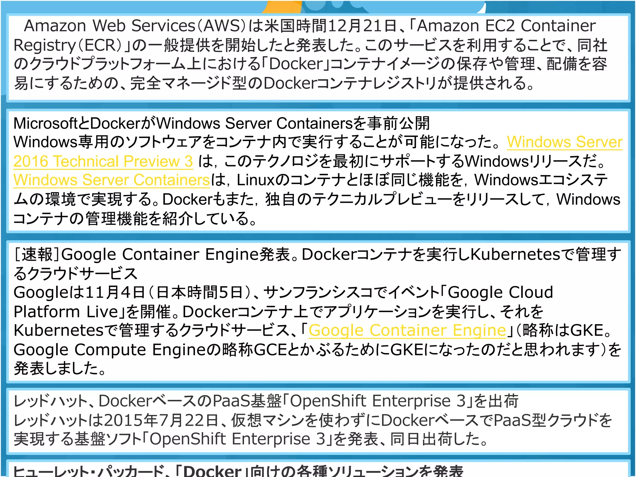Amazon Web Services（AWS）は米国時間12月21日、「Amazon EC2 Container
Registry（ECR）」の一般提供を開始したと発表した。このサービスを利用することで、同社
のクラウドプラットフォーム上における「Docker」コンテナイメージの保存や管理、配備を容
易にするための、完全マネージド型のDockerコンテナレジストリが提供される。
MicrosoftとDockerがWindows Server Containersを事前公開
Windows専用のソフトウェアをコンテナ内で実行することが可能になった。 Windows Server
2016 Technical Preview 3 は，このテクノロジを最初にサポートするWindowsリリースだ。
Windows Server Containersは，Linuxのコンテナとほぼ同じ機能を，Windowsエコシステ
ムの環境で実現する。Dockerもまた，独自のテクニカルプレビューをリリースして，Windows
コンテナの管理機能を紹介している。
［速報］Google Container Engine発表。Dockerコンテナを実行しKubernetesで管理す
るクラウドサービス
Googleは11月4日（日本時間5日）、サンフランシスコでイベント「Google Cloud
Platform Live」を開催。Dockerコンテナ上でアプリケーションを実行し、それを
Kubernetesで管理するクラウドサービス、「Google Container Engine」（略称はGKE。
Google Compute Engineの略称GCEとかぶるためにGKEになったのだと思われます）を
発表しました。
レッドハット、DockerベースのPaaS基盤「OpenShift Enterprise 3」を出荷
レッドハットは2015年7月22日、仮想マシンを使わずにDockerベースでPaaS型クラウドを
実現する基盤ソフト「OpenShift Enterprise 3」を発表、同日出荷した。
 
