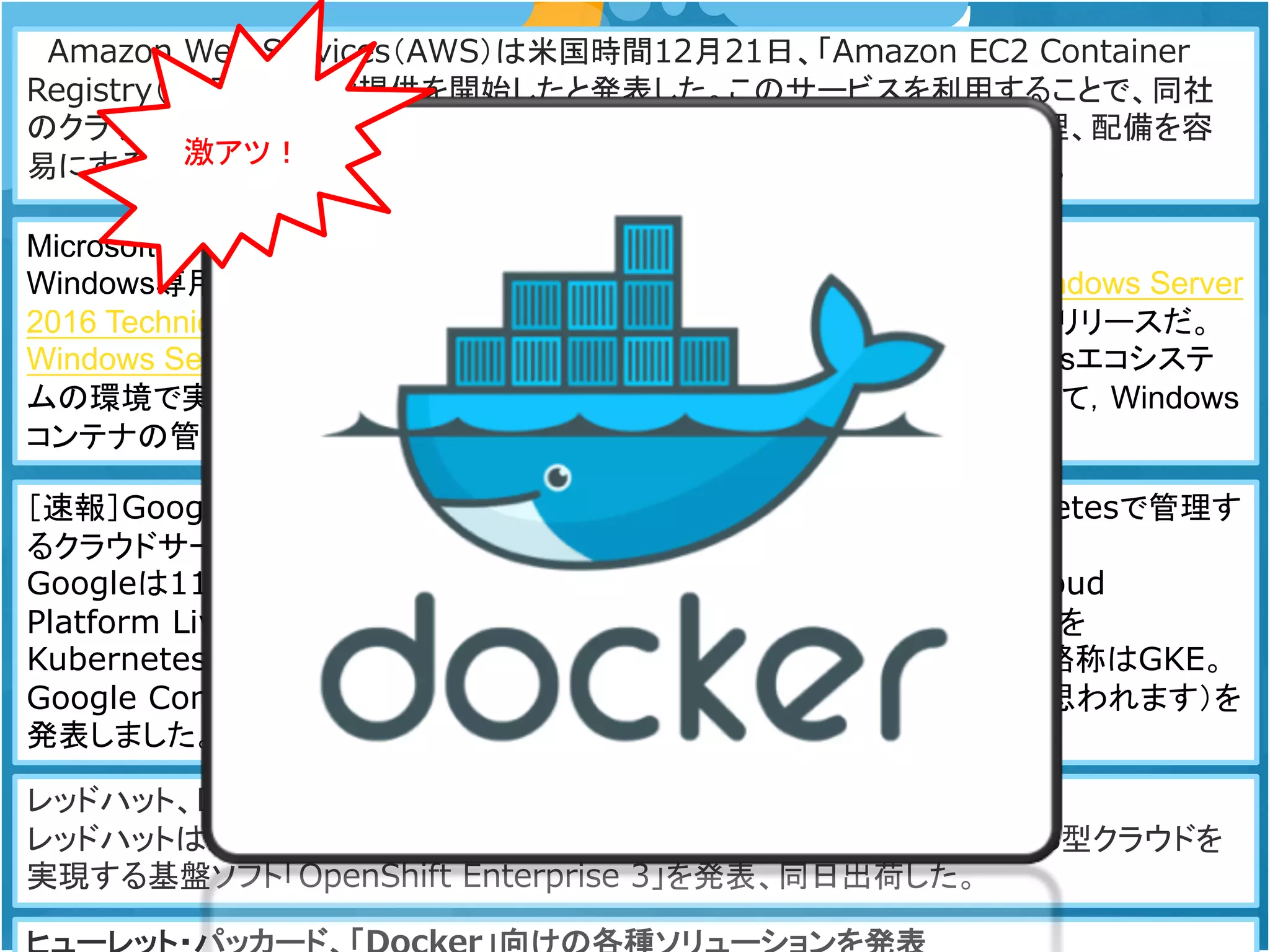Amazon Web Services（AWS）は米国時間12月21日、「Amazon EC2 Container
Registry（ECR）」の一般提供を開始したと発表した。このサービスを利用することで、同社
のクラウドプラットフォーム上における「Docker」コンテナイメージの保存や管理、配備を容
易にするための、完全マネージド型のDockerコンテナレジストリが提供される。
MicrosoftとDockerがWindows Server Containersを事前公開
Windows専用のソフトウェアをコンテナ内で実行することが可能になった。 Windows Server
2016 Technical Preview 3 は，このテクノロジを最初にサポートするWindowsリリースだ。
Windows Server Containersは，Linuxのコンテナとほぼ同じ機能を，Windowsエコシステ
ムの環境で実現する。Dockerもまた，独自のテクニカルプレビューをリリースして，Windows
コンテナの管理機能を紹介している。
［速報］Google Container Engine発表。Dockerコンテナを実行しKubernetesで管理す
るクラウドサービス
Googleは11月4日（日本時間5日）、サンフランシスコでイベント「Google Cloud
Platform Live」を開催。Dockerコンテナ上でアプリケーションを実行し、それを
Kubernetesで管理するクラウドサービス、「Google Container Engine」（略称はGKE。
Google Compute Engineの略称GCEとかぶるためにGKEになったのだと思われます）を
発表しました。
レッドハット、DockerベースのPaaS基盤「OpenShift Enterprise 3」を出荷
レッドハットは2015年7月22日、仮想マシンを使わずにDockerベースでPaaS型クラウドを
実現する基盤ソフト「OpenShift Enterprise 3」を発表、同日出荷した。
激アツ！
 