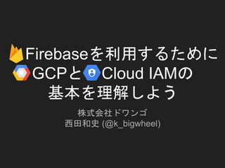 Firebaseを利用するために
GCPと Cloud IAMの
基本を理解しよう
株式会社ドワンゴ
西田和史 (@k_bigwheel)
 