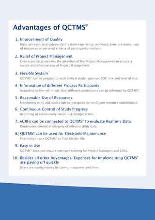 Advantages of QCTMS®
 1. Improvement of Quality
   Risks are evaluated independently from experience, workload, time pressures, lack
   of resources or personal criteria of participants involved.

 2. Relief of Project Management
   Only essential issues rise the attention of the Project Management to ensure a
   secure and effective way of Project Management.

 3. Flexible System
   QCTMS® can be adapted to each clinical study, sponsor, SOP, risk and level of risk.

 4. Information of different Process Participants
   According to the risk or risk level different participants can be informed by QCTMS®.

 5. Reasonable Use of Resources
   Monitoring visits and audits can be navigated by intelligent resource coordination.

 6. Continuous Control of Study Progress
   Reporting of actual study status incl. budget status.

 7. eCRFs can be connected to QCTMS® to evaluate Realtime Data
   Continuous control of integrity of relevant study data.

 8. QCTMS® can be used for Electronic Maintenance
   Possibility to use QCTMS® as Trial Master File.

 9. Easy in Use
   QCTMS® does not require intensive training for Project Managers and CRAs.

10. Besides all other Advantages: Expenses for Implementing QCTMS®
    are paying off quickly
   Users are saving money by saving manpower and time.
 