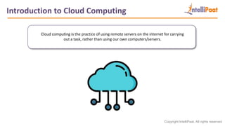 Copyright IntelliPaat, All rights reserved
Introduction to Cloud Computing
Cloud computing is the practice of using remote servers on the internet for carrying
out a task, rather than using our own computers/servers.
 