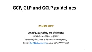 GCP, GLP and GCLP guidelines
1
Dr. Ssuna Bashir
Clinical Epidemiology and Biostatistics
MBCh.B (MUST) Msc. (MAK)
Fellowship in Mixed methods Research (MAK)
Email: sbn144@gmail.com Mob. +256775655562
 
