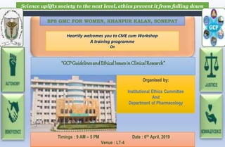 Science uplifts society to the next level, ethics prevent it from falling down
BPS GMC FOR WOMEN, KHANPUR KALAN, SONEPAT
Heartily welcomes you to CME cum Workshop
A training programme
On
“GCPGuidelinesandEthicalIssuesinClinicalResearch”
Timings : 9 AM – 5 PM Date : 6th April, 2019
Venue : LT-4
Organised by:
Institutional Ethics Committee
And
Department of Pharmacology
 