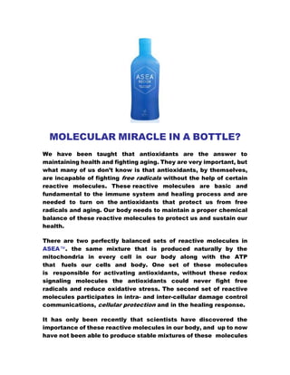 MOLECULAR MIRACLE IN A BOTTLE?
We have been taught that antioxidants are the answer to
maintaining health and fighting aging. They are very important, but
what many of us don’t know is that antioxidants, by themselves,
are incapable of fighting free radicals without the help of certain
reactive molecules. These reactive molecules are basic and
fundamental to the immune system and healing process and are
needed to turn on the antioxidants that protect us from free
radicals and aging. Our body needs to maintain a proper chemical
balance of these reactive molecules to protect us and sustain our
health.
There are two perfectly balanced sets of reactive molecules in
ASEA™. the same mixture that is produced naturally by the
mitochondria in every cell in our body along with the ATP
that fuels our cells and body. One set of these molecules
is responsible for activating antioxidants, without these redox
signaling molecules the antioxidants could never fight free
radicals and reduce oxidative stress. The second set of reactive
molecules participates in intra- and inter-cellular damage control
communications, cellular protection and in the healing response.
It has only been recently that scientists have discovered the
importance of these reactive molecules in our body, and up to now
have not been able to produce stable mixtures of these molecules
 