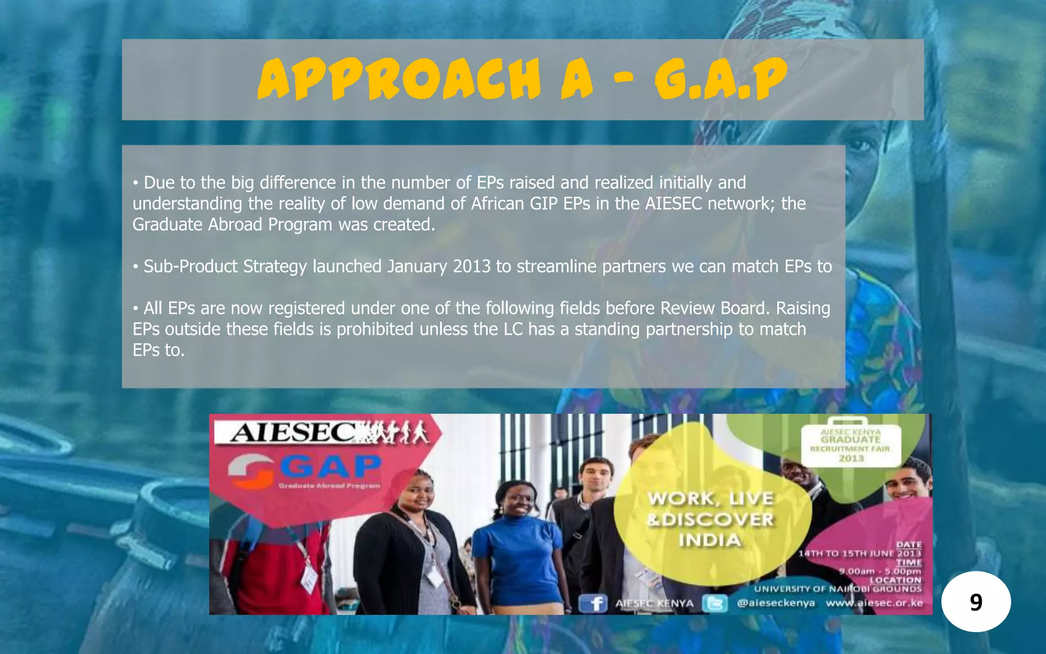 Approach A - G.A.P
• Due to the big difference in the number of EPs raised and realized initially and
understanding the reality of low demand of African GIP EPs in the AIESEC network; the
Graduate Abroad Program was created.
• Sub-Product Strategy launched January 2013 to streamline partners we can match EPs to
• All EPs are now registered under one of the following fields before Review Board. Raising
EPs outside these fields is prohibited unless the LC has a standing partnership to match
EPs to.
9
 