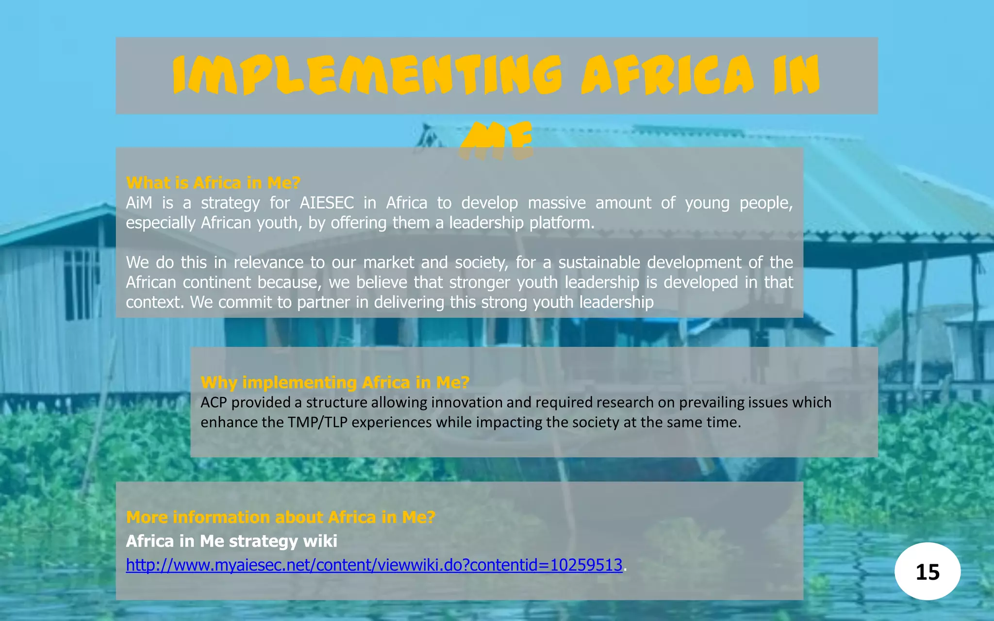 Implementing Africa in
ME
What is Africa in Me?
AiM is a strategy for AIESEC in Africa to develop massive amount of young people,
especially African youth, by offering them a leadership platform.
We do this in relevance to our market and society, for a sustainable development of the
African continent because, we believe that stronger youth leadership is developed in that
context. We commit to partner in delivering this strong youth leadership
Why implementing Africa in Me?
ACP provided a structure allowing innovation and required research on prevailing issues which
enhance the TMP/TLP experiences while impacting the society at the same time.
More information about Africa in Me?
Africa in Me strategy wiki
http://www.myaiesec.net/content/viewwiki.do?contentid=10259513.
15
 