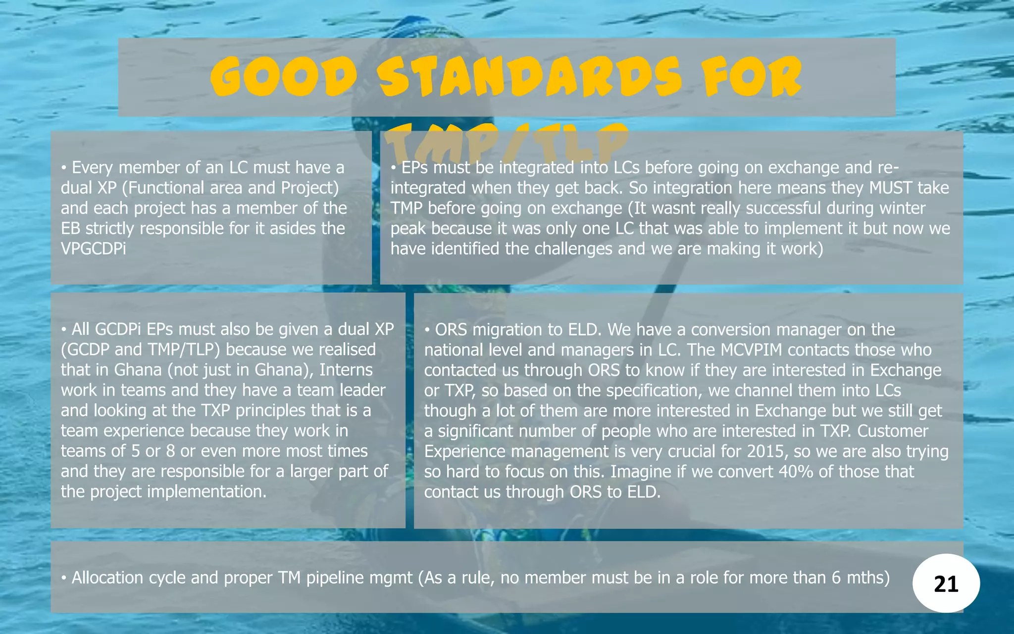 Good Standards for
TMP/TLP
• Allocation cycle and proper TM pipeline mgmt (As a rule, no member must be in a role for more than 6 mths)
• Every member of an LC must have a
dual XP (Functional area and Project)
and each project has a member of the
EB strictly responsible for it asides the
VPGCDPi
• EPs must be integrated into LCs before going on exchange and re-
integrated when they get back. So integration here means they MUST take
TMP before going on exchange (It wasnt really successful during winter
peak because it was only one LC that was able to implement it but now we
have identified the challenges and we are making it work)
• All GCDPi EPs must also be given a dual XP
(GCDP and TMP/TLP) because we realised
that in Ghana (not just in Ghana), Interns
work in teams and they have a team leader
and looking at the TXP principles that is a
team experience because they work in
teams of 5 or 8 or even more most times
and they are responsible for a larger part of
the project implementation.
• ORS migration to ELD. We have a conversion manager on the
national level and managers in LC. The MCVPIM contacts those who
contacted us through ORS to know if they are interested in Exchange
or TXP, so based on the specification, we channel them into LCs
though a lot of them are more interested in Exchange but we still get
a significant number of people who are interested in TXP. Customer
Experience management is very crucial for 2015, so we are also trying
so hard to focus on this. Imagine if we convert 40% of those that
contact us through ORS to ELD.
21
 