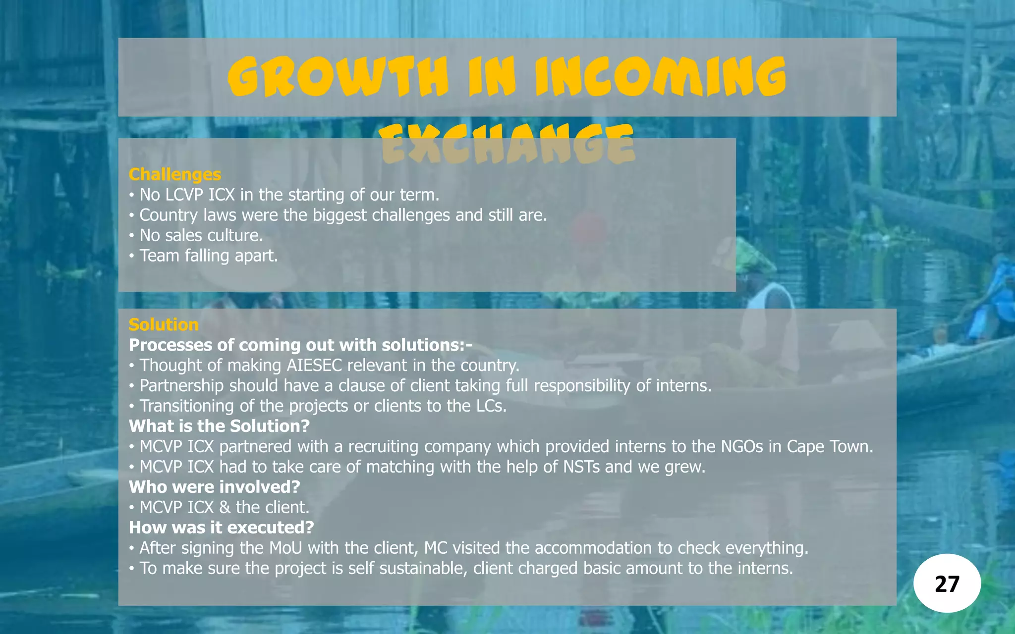 Growth in Incoming
ExchangeChallenges
• No LCVP ICX in the starting of our term.
• Country laws were the biggest challenges and still are.
• No sales culture.
• Team falling apart.
Solution
Processes of coming out with solutions:-
• Thought of making AIESEC relevant in the country.
• Partnership should have a clause of client taking full responsibility of interns.
• Transitioning of the projects or clients to the LCs.
What is the Solution?
• MCVP ICX partnered with a recruiting company which provided interns to the NGOs in Cape Town.
• MCVP ICX had to take care of matching with the help of NSTs and we grew.
Who were involved?
• MCVP ICX & the client.
How was it executed?
• After signing the MoU with the client, MC visited the accommodation to check everything.
• To make sure the project is self sustainable, client charged basic amount to the interns.
27
 
