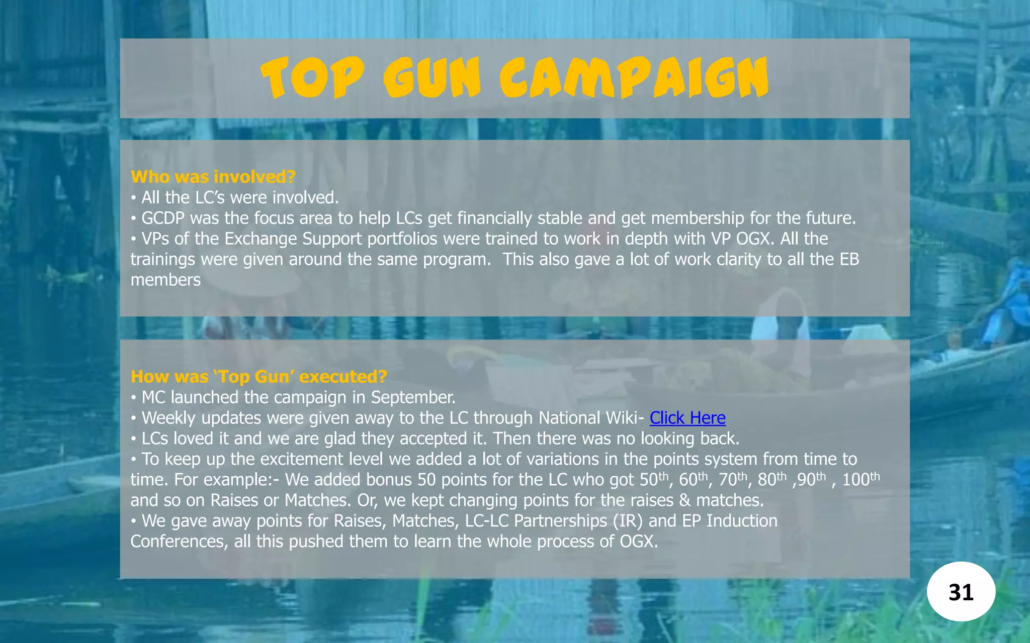 Top Gun Campaign
Who was involved?
• All the LC’s were involved.
• GCDP was the focus area to help LCs get financially stable and get membership for the future.
• VPs of the Exchange Support portfolios were trained to work in depth with VP OGX. All the
trainings were given around the same program. This also gave a lot of work clarity to all the EB
members
31
How was „Top Gun‟ executed?
• MC launched the campaign in September.
• Weekly updates were given away to the LC through National Wiki- Click Here
• LCs loved it and we are glad they accepted it. Then there was no looking back.
• To keep up the excitement level we added a lot of variations in the points system from time to
time. For example:- We added bonus 50 points for the LC who got 50th, 60th, 70th, 80th ,90th , 100th
and so on Raises or Matches. Or, we kept changing points for the raises & matches.
• We gave away points for Raises, Matches, LC-LC Partnerships (IR) and EP Induction
Conferences, all this pushed them to learn the whole process of OGX.
 