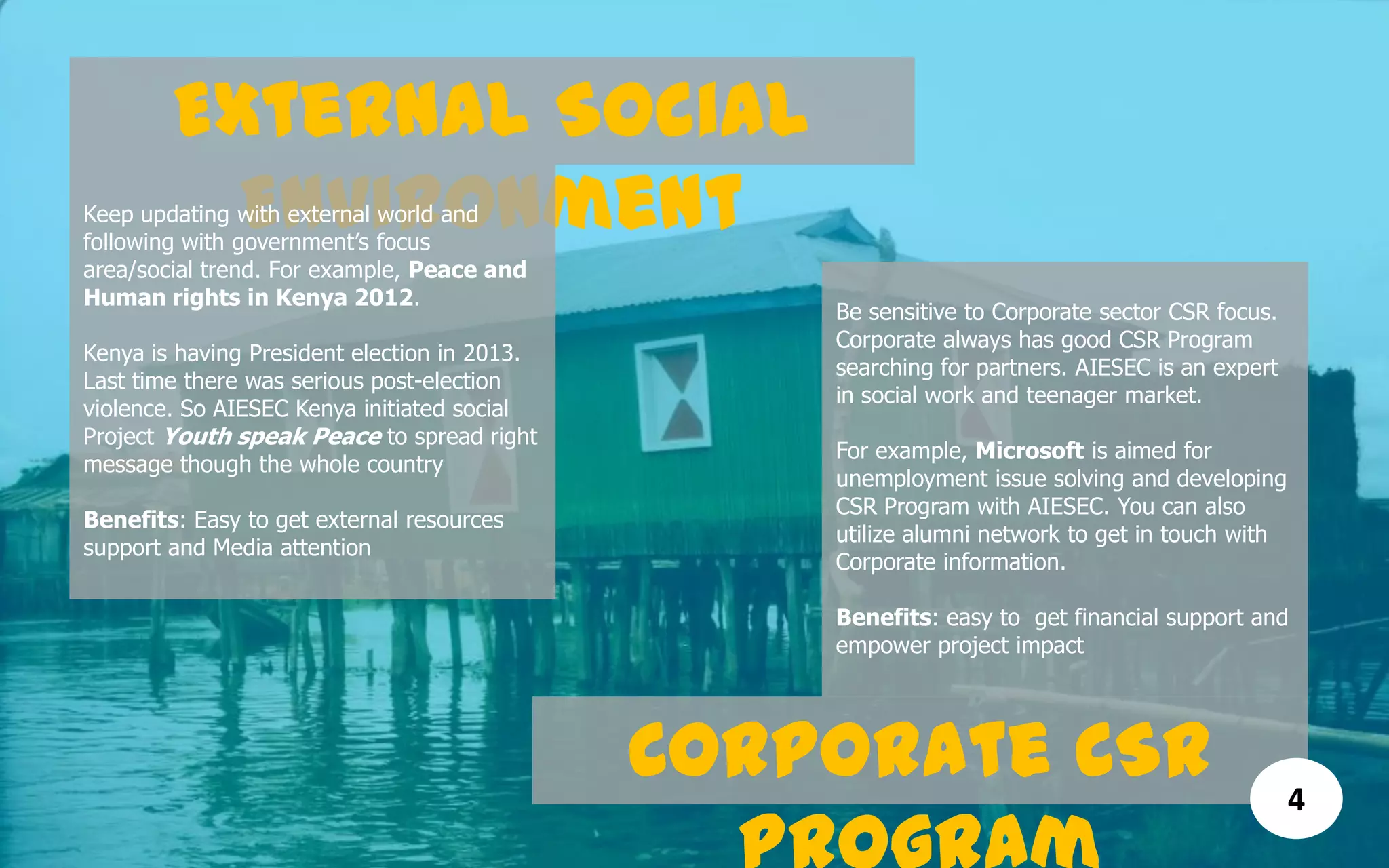 External Social
EnvironmentKeep updating with external world and
following with government’s focus
area/social trend. For example, Peace and
Human rights in Kenya 2012.
Kenya is having President election in 2013.
Last time there was serious post-election
violence. So AIESEC Kenya initiated social
Project Youth speak Peace to spread right
message though the whole country
Benefits: Easy to get external resources
support and Media attention
Corporate CSR
Be sensitive to Corporate sector CSR focus.
Corporate always has good CSR Program
searching for partners. AIESEC is an expert
in social work and teenager market.
For example, Microsoft is aimed for
unemployment issue solving and developing
CSR Program with AIESEC. You can also
utilize alumni network to get in touch with
Corporate information.
Benefits: easy to get financial support and
empower project impact
4
 