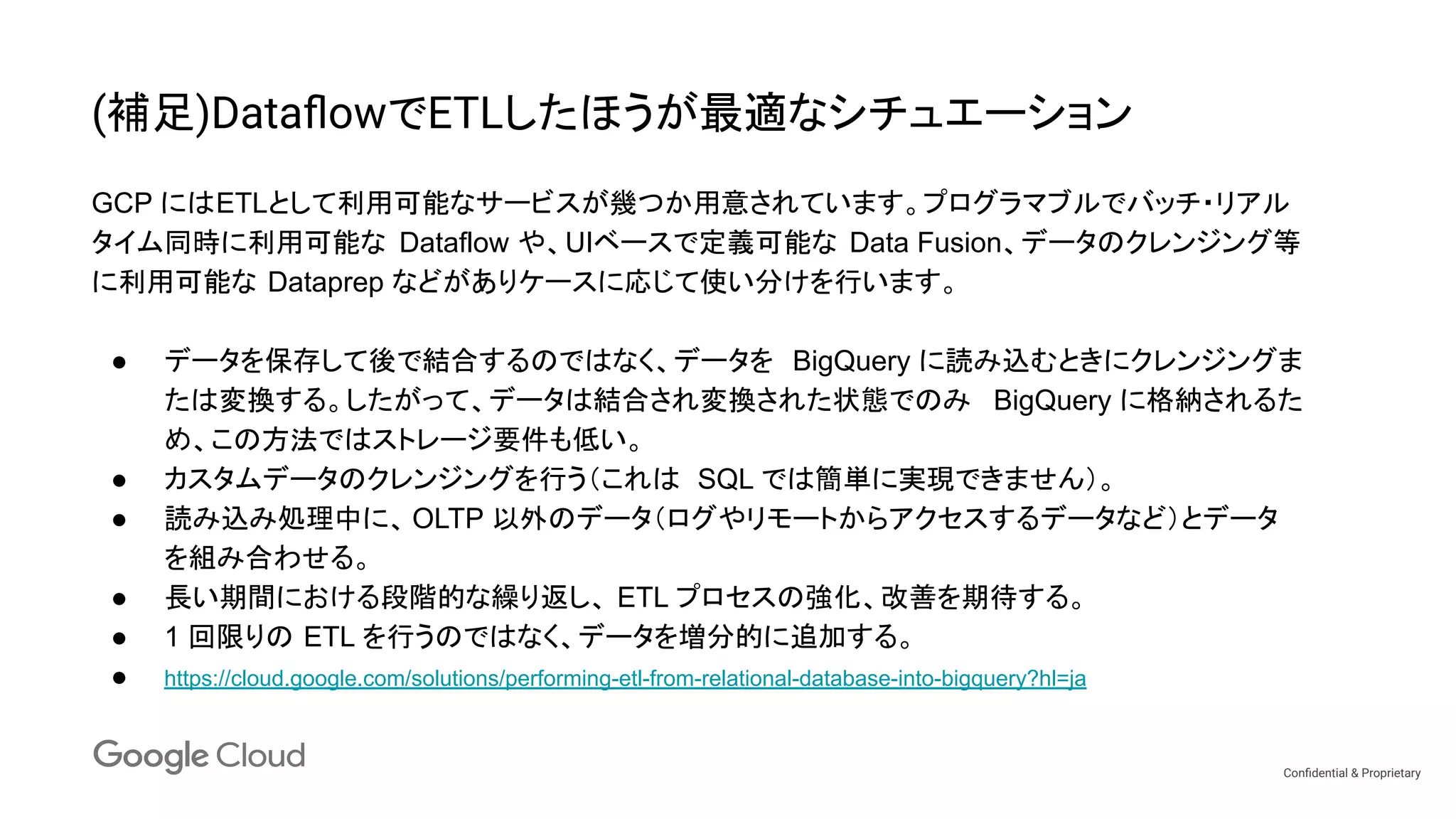 Conﬁdential & Proprietary
(補足)DataﬂowでETLしたほうが最適なシチュエーション
GCP にはETLとして利用可能なサービスが幾つか用意されています。プログラマブルでバッチ・リアル
タイム同時に利用可能な Dataflow や、UIベースで定義可能な Data Fusion、データのクレンジング等
に利用可能な Dataprep などがありケースに応じて使い分けを行います。
● データを保存して後で結合するのではなく、データを BigQuery に読み込むときにクレンジングま
たは変換する。したがって、データは結合され変換された状態でのみ BigQuery に格納されるた
め、この方法ではストレージ要件も低い。
● カスタムデータのクレンジングを行う（これは SQL では簡単に実現できません）。
● 読み込み処理中に、 OLTP 以外のデータ（ログやリモートからアクセスするデータなど）とデータ
を組み合わせる。
● 長い期間における段階的な繰り返し、 ETL プロセスの強化、改善を期待する。
● 1 回限りの ETL を行うのではなく、データを増分的に追加する。
● https://cloud.google.com/solutions/performing-etl-from-relational-database-into-bigquery?hl=ja
 